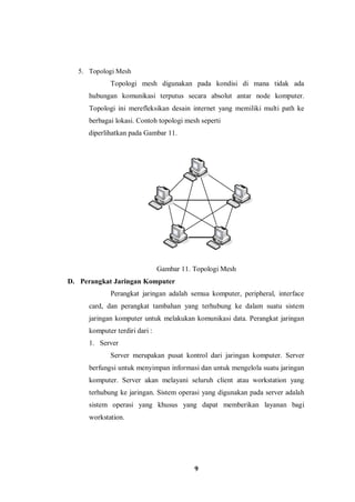 9
5. Topologi Mesh
Topologi mesh digunakan pada kondisi di mana tidak ada
hubungan komunikasi terputus secara absolut antar node komputer.
Topologi ini merefleksikan desain internet yang memiliki multi path ke
berbagai lokasi. Contoh topologi mesh seperti
diperlihatkan pada Gambar 11.
Gambar 11. Topologi Mesh
D. Perangkat Jaringan Komputer
Perangkat jaringan adalah semua komputer, peripheral, interface
card, dan perangkat tambahan yang terhubung ke dalam suatu sistem
jaringan komputer untuk melakukan komunikasi data. Perangkat jaringan
komputer terdiri dari :
1. Server
Server merupakan pusat kontrol dari jaringan komputer. Server
berfungsi untuk menyimpan informasi dan untuk mengelola suatu jaringan
komputer. Server akan melayani seluruh client atau workstation yang
terhubung ke jaringan. Sistem operasi yang digunakan pada server adalah
sistem operasi yang khusus yang dapat memberikan layanan bagi
workstation.
 