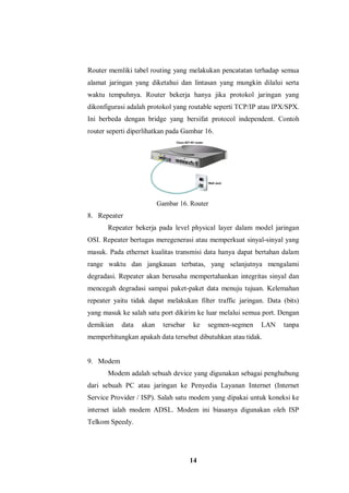 14
Router memliki tabel routing yang melakukan pencatatan terhadap semua
alamat jaringan yang diketahui dan lintasan yang mungkin dilalui serta
waktu tempuhnya. Router bekerja hanya jika protokol jaringan yang
dikonfigurasi adalah protokol yang routable seperti TCP/IP atau IPX/SPX.
Ini berbeda dengan bridge yang bersifat protocol independent. Contoh
router seperti diperlihatkan pada Gambar 16.
Gambar 16. Router
8. Repeater
Repeater bekerja pada level physical layer dalam model jaringan
OSI. Repeater bertugas meregenerasi atau memperkuat sinyal-sinyal yang
masuk. Pada ethernet kualitas transmisi data hanya dapat bertahan dalam
range waktu dan jangkauan terbatas, yang selanjutnya mengalami
degradasi. Repeater akan berusaha mempertahankan integritas sinyal dan
mencegah degradasi sampai paket-paket data menuju tujuan. Kelemahan
repeater yaitu tidak dapat melakukan filter traffic jaringan. Data (bits)
yang masuk ke salah satu port dikirim ke luar melalui semua port. Dengan
demikian data akan tersebar ke segmen-segmen LAN tanpa
memperhitungkan apakah data tersebut dibutuhkan atau tidak.
9. Modem
Modem adalah sebuah device yang digunakan sebagai penghubung
dari sebuah PC atau jaringan ke Penyedia Layanan Internet (Internet
Service Provider / ISP). Salah satu modem yang dipakai untuk koneksi ke
internet ialah modem ADSL. Modem ini biasanya digunakan oleh ISP
Telkom Speedy.
 