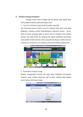 15
E. Manfaat Jaringan Komputer
Jaringan untuk umum Terdapat tiga hal pokok yang mejadi daya
tarik jaringan komputer pada perorangan yaitu:
1. Access ke informasi yang berada di tempat yang jauh
Ada bermacam-macam bentuk access ke infomasi jarak jauh yang dapat
dilakukan, terutama setelah berkembangnya teknologi internet , berita-
berita di koran sekarang dapat di down load ke komputer kita melalui
internet, dan tidak hanya itu sekarang kita dapat melakukan pemesanan
suatu produk melalui internet, bisnis yang dikenal dengan istilah electronic
commerce (e-commerce), ini sekarang sedang berkembang dengan pesat .
2. Komunikasi orang-ke-orang
Dengan menggunakan internet kita juga dapat melakukan komunikasi
orang-ke orang, fasilitas electronic mail (e-mail), chatting telah dipakai
secara meluas oleh jutaan orang.
 