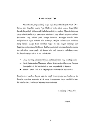 ii
KATA PENGANTAR
Alhamdulillah, Puja dan Puji hanya layak tercurahkan kepada Allah SWT.
karena atas limpahan karunia-Nya. Shalawat serta salam semoga tercurahkan
kepada Rasulullah Muhammad Shallallahu’alaihi wa sallam. Manusia istimewa
yang seluruh perilakunya layak untuk diteladani, yang seluruh ucapannya adalah
kebenaran, yang seluruh getar hatinya kebaikan. Sehingga Penulis dapat
menyelesaikan tugas ini tepat pada waktunya. Banyak kesulitan dan hambatan
yang Penulis hadapi dalam membuat tugas ini tapi dengan semangat dan
kegigihan serta arahan, bimbingan dari berbagai pihak sehingga Penulis mampu
menyelesaikan tugas mandiri ini dengan baik, oleh karena itu pada kesempatan
ini, Penulis mengucapkan terima kasih kepada :
 Orang tua yang selalu memberikan arahan dan saran yang baik bagi kami.
 Bapak Indra Abdam Muwakhid sebagai dosen Aplikasi Komputer Semoga
ilmunya berkah dan menjadi aliran amal hingga kelak di Barzakh.
 Teman – teman kelas MPI 2B yang sudah memberikan motivasinya.
Penulis menyimpulkan bahwa tugas ini masih belum sempurna, oleh karena itu
Penulis menerima saran dan kritik, guna kesempurnaan tugas mandiri ini dan
bermanfaat bagi Penulis dan pembaca pada umumnya.
Semarang, 13 Juni 2017
Penulis
 
