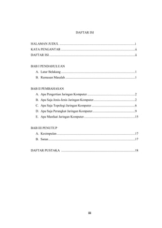 iii
DAFTAR ISI
HALAMAN JUDUL .........................................................................................i
KATA PENGANTAR .......................................................................................ii
DAFTAR ISI .....................................................................................................ii
BAB I PENDAHULUAN
A. Latar Belakang .......................................................................................1
B. Rumusan Masalah ..................................................................................1
BAB II PEMBAHASAN
A. Apa Pengertian Jaringan Komputer ........................................................2
B. Apa Saja Jenis-Jenis Jaringan Komputer.................................................2
C. Apa Saja Topologi Jaringan Komputer ...................................................6
D. Apa Saja Perangkat Jaringan Komputer..................................................9
E. Apa Manfaat Jaringan Komputer............................................................15
BAB III PENUTUP
A. Kesimpulan............................................................................................17
B. Saran......................................................................................................17
DAFTAR PUSTAKA .......................................................................................18
 
