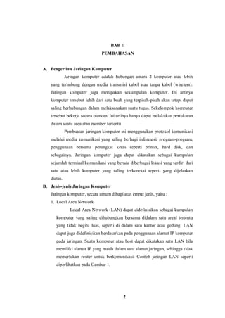 2
BAB II
PEMBAHASAN
A. Pengertian Jaringan Komputer
Jaringan komputer adalah hubungan antara 2 komputer atau lebih
yang terhubung dengan media transmisi kabel atau tanpa kabel (wireless).
Jaringan komputer juga merupakan sekumpulan komputer. Ini artinya
komputer tersebut lebih dari satu buah yang terpisah-pisah akan tetapi dapat
saling berhubungan dalam melaksanakan suatu tugas. Sekelompok komputer
tersebut bekerja secara otonom. Ini artinya hanya dapat melakukan pertukaran
dalam suatu area atau member tertentu.
Pembuatan jaringan komputer ini menggunakan protokol komunikasi
melalui media komunikasi yang saling berbagi informasi, program-program,
penggunaan bersama perangkat keras seperti printer, hard disk, dan
sebagainya. Jaringan komputer juga dapat dikatakan sebagai kumpulan
sejumlah terminal komunikasi yang berada diberbagai lokasi yang terdiri dari
satu atau lebih komputer yang saling terkoneksi seperti yang dijelaskan
diatas.
B. Jenis-jenis Jaringan Komputer
Jaringan komputer, secara umum dibagi atas empat jenis, yaitu :
1. Local Area Network
Local Area Network (LAN) dapat didefinisikan sebagai kumpulan
komputer yang saling dihubungkan bersama didalam satu areal tertentu
yang tidak begitu luas, seperti di dalam satu kantor atau gedung. LAN
dapat juga didefinisikan berdasarkan pada penggunaan alamat IP komputer
pada jaringan. Suatu komputer atau host dapat dikatakan satu LAN bila
memiliki alamat IP yang masih dalam satu alamat jaringan, sehingga tidak
memerlukan router untuk berkomunikasi. Contoh jaringan LAN seperti
diperlihatkan pada Gambar 1.
 