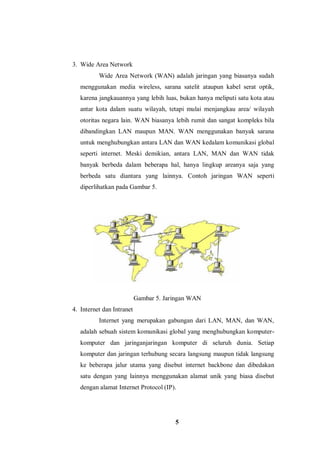5
3. Wide Area Network
Wide Area Network (WAN) adalah jaringan yang biasanya sudah
menggunakan media wireless, sarana satelit ataupun kabel serat optik,
karena jangkauannya yang lebih luas, bukan hanya meliputi satu kota atau
antar kota dalam suatu wilayah, tetapi mulai menjangkau area/ wilayah
otoritas negara lain. WAN biasanya lebih rumit dan sangat kompleks bila
dibandingkan LAN maupun MAN. WAN menggunakan banyak sarana
untuk menghubungkan antara LAN dan WAN kedalam komunikasi global
seperti internet. Meski demikian, antara LAN, MAN dan WAN tidak
banyak berbeda dalam beberapa hal, hanya lingkup areanya saja yang
berbeda satu diantara yang lainnya. Contoh jaringan WAN seperti
diperlihatkan pada Gambar 5.
Gambar 5. Jaringan WAN
4. Internet dan Intranet
Internet yang merupakan gabungan dari LAN, MAN, dan WAN,
adalah sebuah sistem komunikasi global yang menghubungkan komputer-
komputer dan jaringanjaringan komputer di seluruh dunia. Setiap
komputer dan jaringan terhubung secara langsung maupun tidak langsung
ke beberapa jalur utama yang disebut internet backbone dan dibedakan
satu dengan yang lainnya menggunakan alamat unik yang biasa disebut
dengan alamat Internet Protocol (IP).
 
