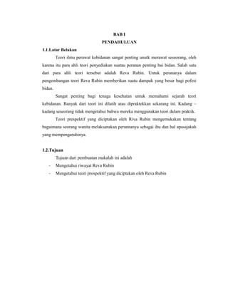 BAB I
                                 PENDAHULUAN
1.1.Latar Belakan
         Teori ilmu perawat kebidanan sangat penting unutk merawat seseorang, oleh
karena itu para ahli teori penyediakan suatau peranan penting bai bidan. Salah satu
dari para ahli teori tersebut adalah Reva Rubin. Untuk perananya dalam
pengembangan teori Reva Rubin memberikan suatu dampak yang besar bagi pofesi
bidan.
         Sangat penting bagi tenaga kesehatan untuk memahami sejarah teori
kebidanan. Banyak dari teori ini dilatih atau dipraktekkan sekarang ini. Kadang –
kadang seseorang tidak mengetahui bahwa mereka menggunakan teori dalam praktik.
         Teori prespektif yang diciptakan oleh Riva Rubin mengemukakan tentang
bagaimana seorang wanita melaksanakan perannanya sebagai ibu dan hal apasajakah
yang mempengaruhinya.


1.2.Tujuan
         Tujuan dari pembuatan makalah ini adalah
   -     Mengetahui riwayat Reva Rubin
   -     Mengetahui teori prospektif yang diciptakan oleh Reva Rubin
 