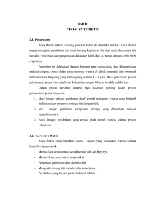 BAB II
                               TINJAUAN TEORITIS


2.1. Pengenalan
       Reva Rubin adalah seorang perawat bidan di Amerika Serikat. Reva Rubin
mengembangkan penelitian dan teori tentang kesehatan ibu dan anak khususnya ibu
bersalin. Penelitian dan pengamatan dilakukan lebih dari 20 tahun dengan lebih 6000
responden.
       Penelitian ini dilakukan dengan bantuan para mahasiswa, data dikumpulkan
melalui telepon, siswa bidan yang merawat wanita di klinik antenatal dan postnatal
melalui secara langsung yang berlangsung selama 1 – 4 jam. Hasil penelitian; proses
pelaksanaan peran ibu terjadi saat kehamilan sampai 6 bulan setelah melahirkan.
       Dalam proses tersebut terdapat tiga halaman penting dalam proses
pelaksanaan peran ibu yaitu:
   1. Ideal image; sebuah gambaran ideal/ positif mengenai wanita yang berhasil
       melaksanakan perannya sebagai ibu dengan baik
   2. Self     image; gambaran mengedani dirinya yang dihasilkan melalui
       pengalamannya.
   3. Body image; perubahan yang terjadi pada tubuh wanita selama proses
       kehamilan.


2.2. Teori Reva Rubin
       Reva Rubin menyimpulkan usaha – usaha yang dilakukan wanita selama
hamil bertujuan untuk:
   -   Memasikan keselamtan, kesejahteraan diri dan bayinya
   -   Memastikan penerimaan masyarakat
   -   Penentuan gambaran dan identitas diri
   -   Mengerti tentang arti memberi dan menerima
       Perubahan yang terjadi pada ibu hamil adalah
 