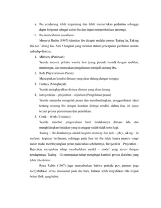 a. Ibu cenderung lebih tergantung dan lebih memerlukan perhatian sehingga
       dapat berperan sebagai calon ibu dan dapat memperhatikan janinnya
   b. Ibu memerlukan sosialisasi
       Menurut Rubin (1967) identitas ibu dicapai melalui proses Taking In, Taking
On dan Teking Go. Ada 5 langkah yang melekat dalam pencapaian gambaran wanita
terhadap dirinya;
   1. Mimicry (Peniruan)
       Wanita meniru prilaku wanita lain (yang pernah hamil) dengan melihat,
       mendengar, dan merasakan pengalaman menjadi seorang ibu.
   2. Role Play (Bermain Peran)
       Menciptakan kondisi dimasa yang akan datang dengan sengaja
   3. Fantasy (Menghayal)
       Wanita menghayalkan dirinya dimasa yang akan datang
   4. Introjections – projection – rejection (Pengolahan pesan)
       Wanita mencoba mengolah pesan dan membandingkan, penggambaran ideal
       tentang seorang ibu dengan keadaan dirinya sendiri, dalam fase ini dapat
       terjadi proses penerimaan dan penolakan.
   5. Gerik – Work (Evaluasi)
       Wanita       tersebut   ,emgevaluasi   hasil   tindakannya   dimasa   lalu   dan
       menghilangkan tindakan yang ia anggap sudah tidak tepat lagi.
       Taking – On didalamnya adalah kegiatn mimicry dan role – play, taking – in
meliputi kegiatan berfantasi, sehingga pada fase ini ibu tidak hanya meniru tetapi
sudah mulai membayangkan peran pada tahao sebelumnya. Inrojection – Projection –
Rejection merupakan tahap membedakan model – model yang sesuai dengan
pendapatnya. Taking – Go merupakan tahap mengingat kembali proses aktivitas yang
telah ditentukan.
       Reva Rubin (1967) juga menyebutkan bahwa periode post partum juga
menyebabkan stress emosional pada ibu baru, bahkan lebih mnyulitkan bila terjadi
beban fisik yang hebat.
 