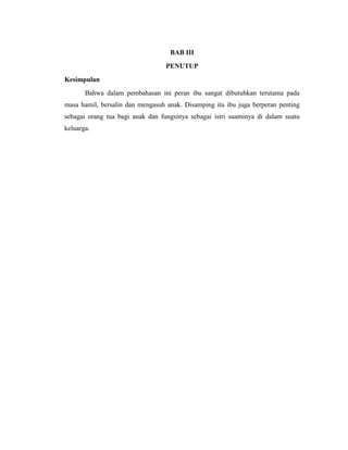 BAB III
                                  PENUTUP
Kesimpulan
       Bahwa dalam pembahasan ini peran ibu sangat dibutuhkan terutama pada
masa hamil, bersalin dan mengasuh anak. Disamping itu ibu juga berperan penting
sebagai orang tua bagi anak dan fungsinya sebagai istri suaminya di dalam suatu
keluarga.
 