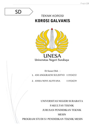 SD 
P a g e | 1 
TEKNIK KOROSI 
KOROSI GALVANIS 
Di Susun Oleh : 
1. ANI ANGGRAENI SULISTYO 115524232 
2. ANISA NOVI ALFIYANA 115524239 
UNIVERSITAS NEGERI SURABAYA 
FAKULTAS TEKNIK 
JURUSAN PENDIDIKAN TEKNIK 
MESIN 
PROGRAM STUDI S1 PENDIDIKAN TEKNIK MESIN 
 