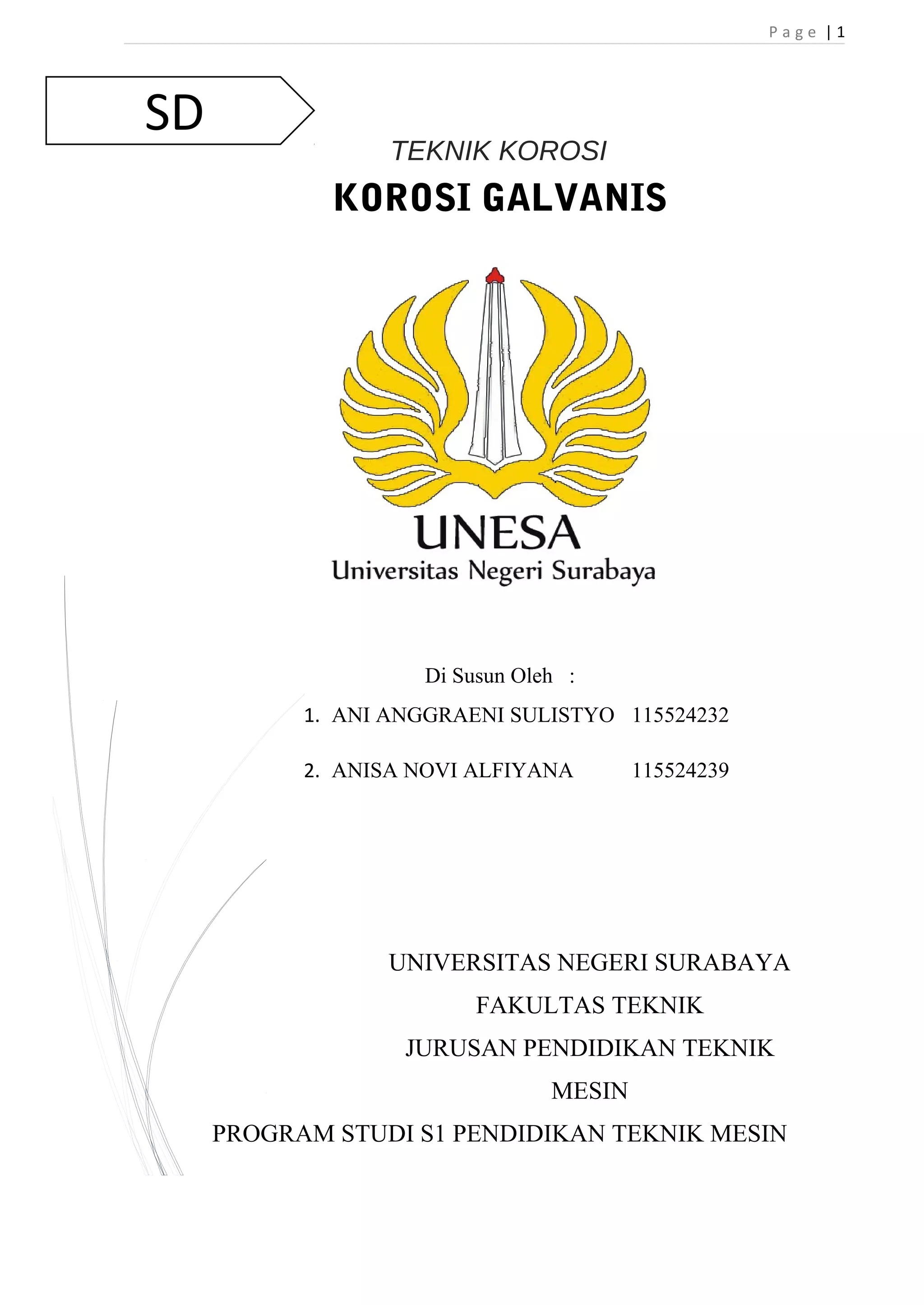 SD 
P a g e | 1 
TEKNIK KOROSI 
KOROSI GALVANIS 
Di Susun Oleh : 
1. ANI ANGGRAENI SULISTYO 115524232 
2. ANISA NOVI ALFIYANA 115524239 
UNIVERSITAS NEGERI SURABAYA 
FAKULTAS TEKNIK 
JURUSAN PENDIDIKAN TEKNIK 
MESIN 
PROGRAM STUDI S1 PENDIDIKAN TEKNIK MESIN 
 