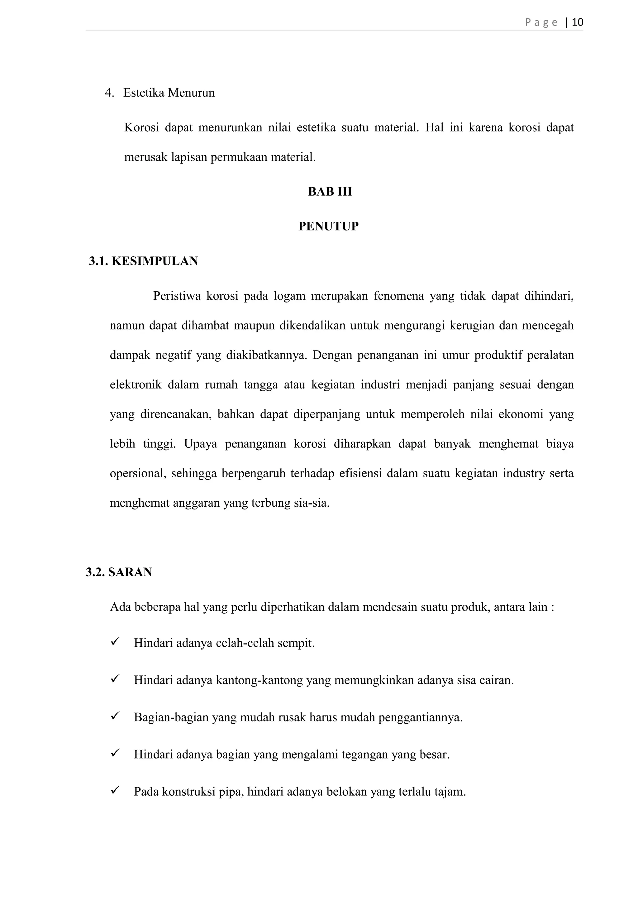 P a g e | 10 
4. Estetika Menurun 
Korosi dapat menurunkan nilai estetika suatu material. Hal ini karena korosi dapat 
merusak lapisan permukaan material. 
BAB III 
PENUTUP 
3.1. KESIMPULAN 
Peristiwa korosi pada logam merupakan fenomena yang tidak dapat dihindari, 
namun dapat dihambat maupun dikendalikan untuk mengurangi kerugian dan mencegah 
dampak negatif yang diakibatkannya. Dengan penanganan ini umur produktif peralatan 
elektronik dalam rumah tangga atau kegiatan industri menjadi panjang sesuai dengan 
yang direncanakan, bahkan dapat diperpanjang untuk memperoleh nilai ekonomi yang 
lebih tinggi. Upaya penanganan korosi diharapkan dapat banyak menghemat biaya 
opersional, sehingga berpengaruh terhadap efisiensi dalam suatu kegiatan industry serta 
menghemat anggaran yang terbung sia-sia. 
3.2. SARAN 
Ada beberapa hal yang perlu diperhatikan dalam mendesain suatu produk, antara lain : 
 Hindari adanya celah-celah sempit. 
 Hindari adanya kantong-kantong yang memungkinkan adanya sisa cairan. 
 Bagian-bagian yang mudah rusak harus mudah penggantiannya. 
 Hindari adanya bagian yang mengalami tegangan yang besar. 
 Pada konstruksi pipa, hindari adanya belokan yang terlalu tajam. 
 
