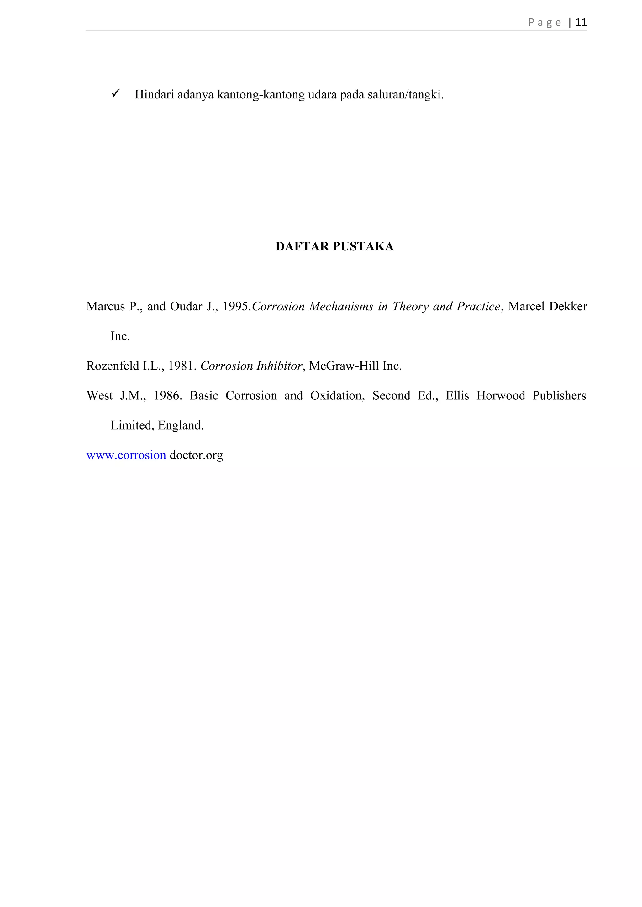 P a g e | 11 
 Hindari adanya kantong-kantong udara pada saluran/tangki. 
DAFTAR PUSTAKA 
Marcus P., and Oudar J., 1995.Corrosion Mechanisms in Theory and Practice, Marcel Dekker 
Inc. 
Rozenfeld I.L., 1981. Corrosion Inhibitor, McGraw-Hill Inc. 
West J.M., 1986. Basic Corrosion and Oxidation, Second Ed., Ellis Horwood Publishers 
Limited, England. 
www.corrosion doctor.org 
 