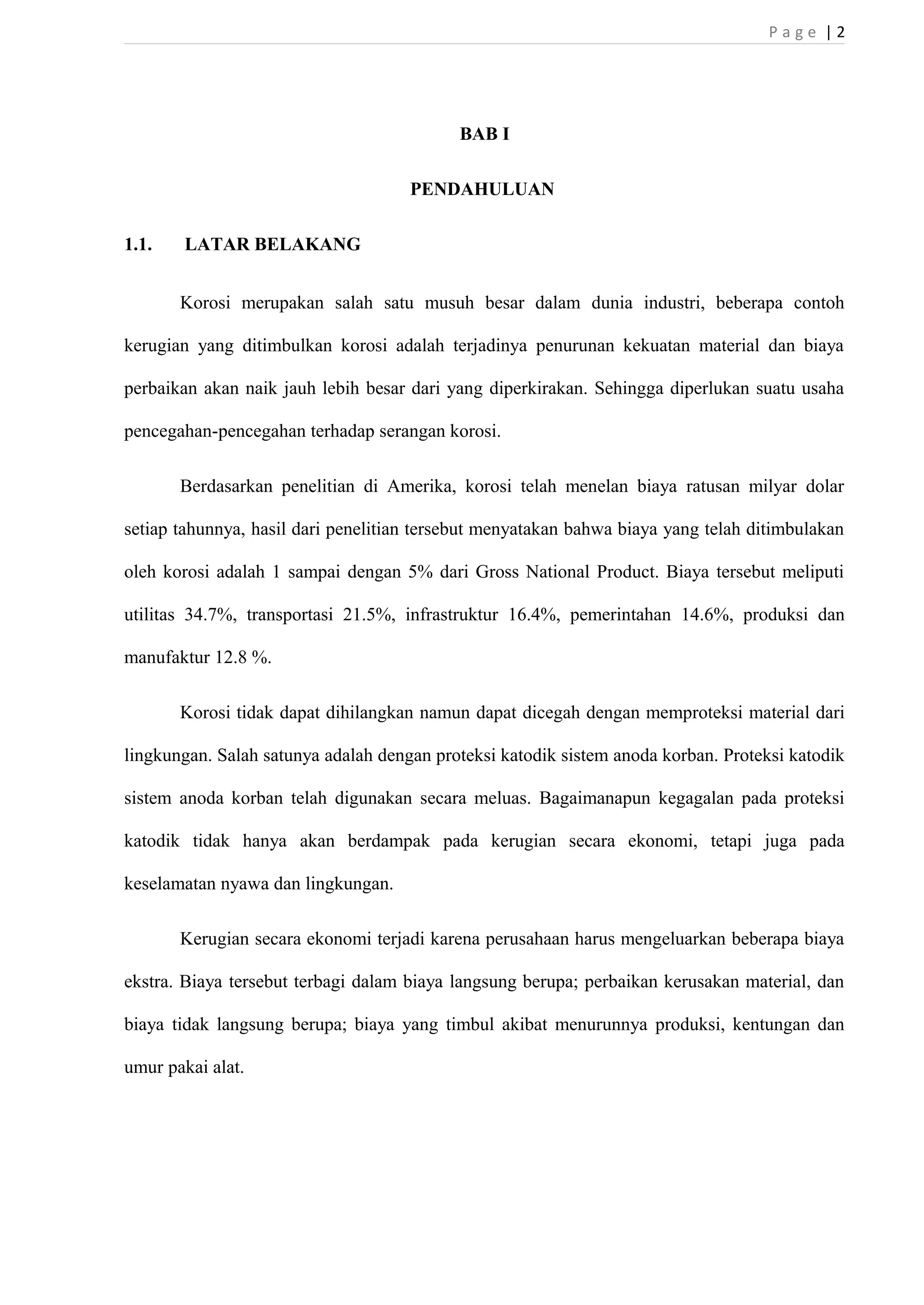 P a g e | 2 
BAB I 
PENDAHULUAN 
1.1. LATAR BELAKANG 
Korosi merupakan salah satu musuh besar dalam dunia industri, beberapa contoh 
kerugian yang ditimbulkan korosi adalah terjadinya penurunan kekuatan material dan biaya 
perbaikan akan naik jauh lebih besar dari yang diperkirakan. Sehingga diperlukan suatu usaha 
pencegahan-pencegahan terhadap serangan korosi. 
Berdasarkan penelitian di Amerika, korosi telah menelan biaya ratusan milyar dolar 
setiap tahunnya, hasil dari penelitian tersebut menyatakan bahwa biaya yang telah ditimbulakan 
oleh korosi adalah 1 sampai dengan 5% dari Gross National Product. Biaya tersebut meliputi 
utilitas 34.7%, transportasi 21.5%, infrastruktur 16.4%, pemerintahan 14.6%, produksi dan 
manufaktur 12.8 %. 
Korosi tidak dapat dihilangkan namun dapat dicegah dengan memproteksi material dari 
lingkungan. Salah satunya adalah dengan proteksi katodik sistem anoda korban. Proteksi katodik 
sistem anoda korban telah digunakan secara meluas. Bagaimanapun kegagalan pada proteksi 
katodik tidak hanya akan berdampak pada kerugian secara ekonomi, tetapi juga pada 
keselamatan nyawa dan lingkungan. 
Kerugian secara ekonomi terjadi karena perusahaan harus mengeluarkan beberapa biaya 
ekstra. Biaya tersebut terbagi dalam biaya langsung berupa; perbaikan kerusakan material, dan 
biaya tidak langsung berupa; biaya yang timbul akibat menurunnya produksi, kentungan dan 
umur pakai alat. 
 