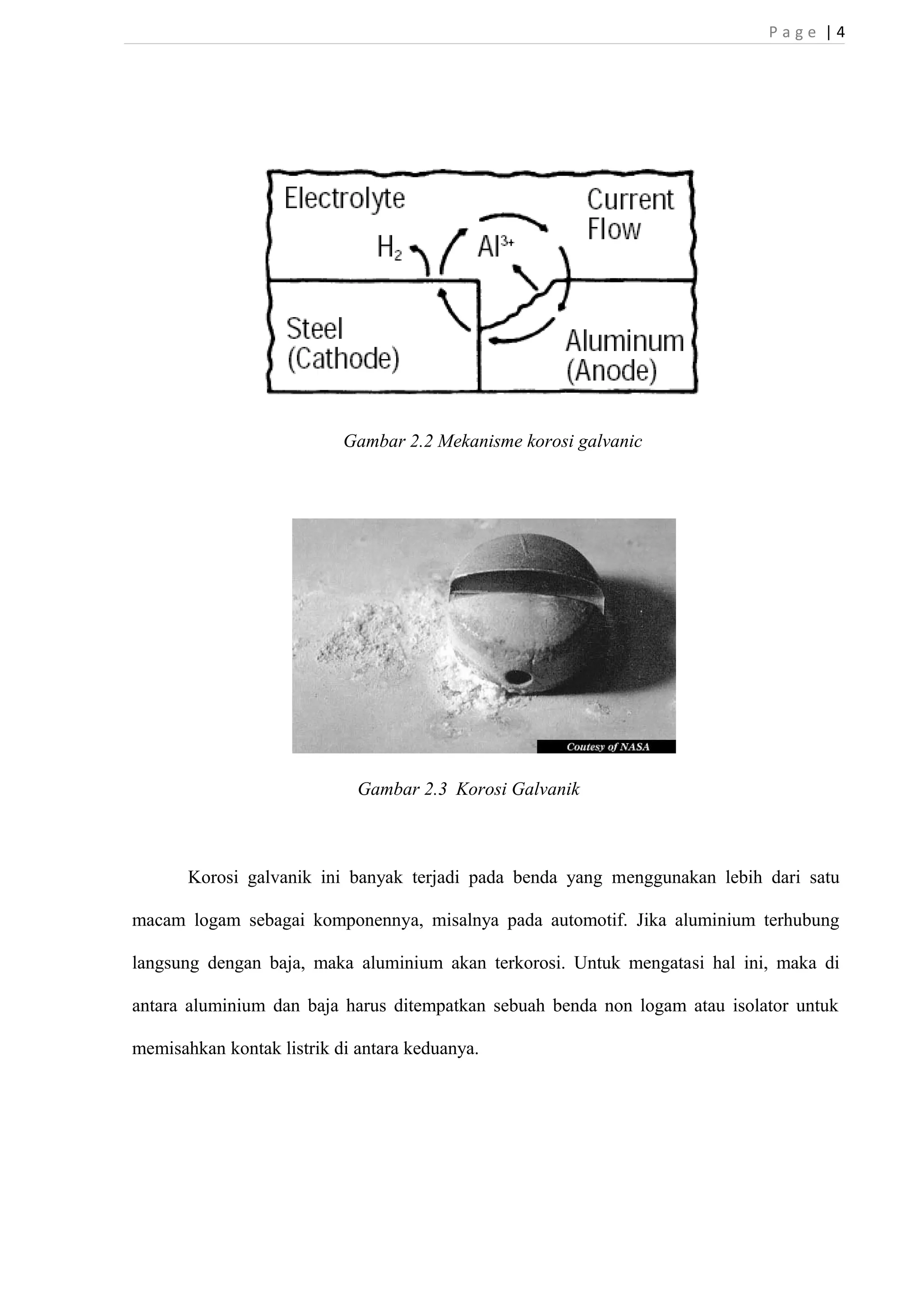 P a g e | 4 
Gambar 2.2 Mekanisme korosi galvanic 
Gambar 2.3 Korosi Galvanik 
Korosi galvanik ini banyak terjadi pada benda yang menggunakan lebih dari satu 
macam logam sebagai komponennya, misalnya pada automotif. Jika aluminium terhubung 
langsung dengan baja, maka aluminium akan terkorosi. Untuk mengatasi hal ini, maka di 
antara aluminium dan baja harus ditempatkan sebuah benda non logam atau isolator untuk 
memisahkan kontak listrik di antara keduanya. 
 