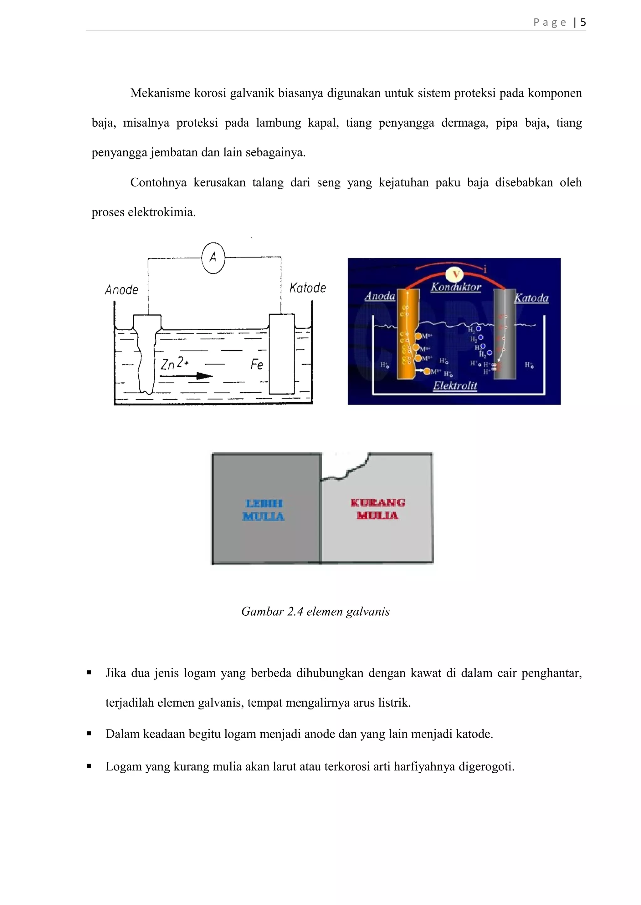 P a g e | 5 
Mekanisme korosi galvanik biasanya digunakan untuk sistem proteksi pada komponen 
baja, misalnya proteksi pada lambung kapal, tiang penyangga dermaga, pipa baja, tiang 
penyangga jembatan dan lain sebagainya. 
Contohnya kerusakan talang dari seng yang kejatuhan paku baja disebabkan oleh 
proses elektrokimia. 
Gambar 2.4 elemen galvanis 
 Jika dua jenis logam yang berbeda dihubungkan dengan kawat di dalam cair penghantar, 
terjadilah elemen galvanis, tempat mengalirnya arus listrik. 
 Dalam keadaan begitu logam menjadi anode dan yang lain menjadi katode. 
 Logam yang kurang mulia akan larut atau terkorosi arti harfiyahnya digerogoti. 
 