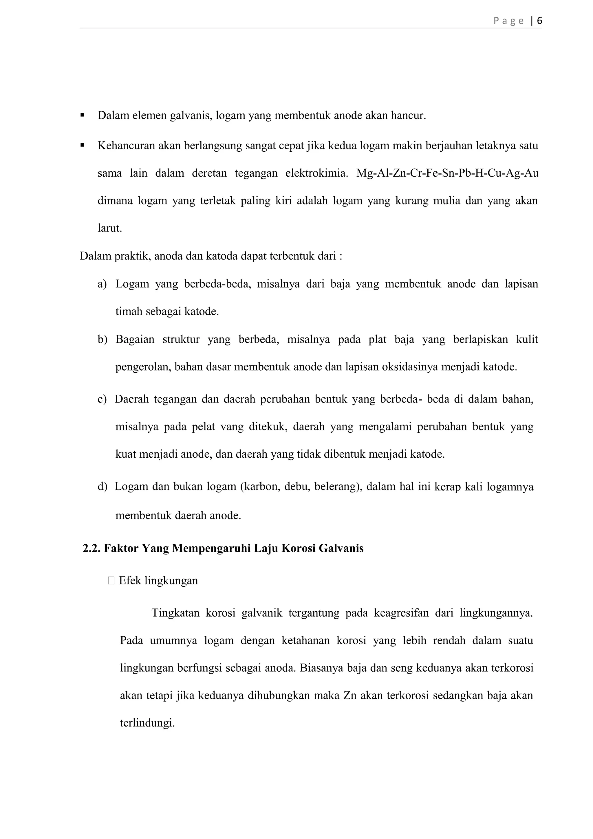 P a g e | 6 
 Dalam elemen galvanis, logam yang membentuk anode akan hancur. 
 Kehancuran akan berlangsung sangat cepat jika kedua logam makin berjauhan letaknya satu 
sama lain dalam deretan tegangan elektrokimia. Mg-Al-Zn-Cr-Fe-Sn-Pb-H-Cu-Ag-Au 
dimana logam yang terletak paling kiri adalah logam yang kurang mulia dan yang akan 
larut. 
Dalam praktik, anoda dan katoda dapat terbentuk dari : 
a) Logam yang berbeda-beda, misalnya dari baja yang membentuk anode dan lapisan 
timah sebagai katode. 
b) Bagaian struktur yang berbeda, misalnya pada plat baja yang berlapiskan kulit 
pengerolan, bahan dasar membentuk anode dan lapisan oksidasinya menjadi katode. 
c) Daerah tegangan dan daerah perubahan bentuk yang berbeda- beda di dalam bahan, 
misalnya pada pelat vang ditekuk, daerah yang mengalami perubahan bentuk yang 
kuat menjadi anode, dan daerah yang tidak dibentuk menjadi katode. 
d) Logam dan bukan logam (karbon, debu, belerang), dalam hal ini kerap kali logamnya 
membentuk daerah anode. 
2.2. Faktor Yang Mempengaruhi Laju Korosi Galvanis 
 Efek lingkungan 
Tingkatan korosi galvanik tergantung pada keagresifan dari lingkungannya. 
Pada umumnya logam dengan ketahanan korosi yang lebih rendah dalam suatu 
lingkungan berfungsi sebagai anoda. Biasanya baja dan seng keduanya akan terkorosi 
akan tetapi jika keduanya dihubungkan maka Zn akan terkorosi sedangkan baja akan 
terlindungi. 
 