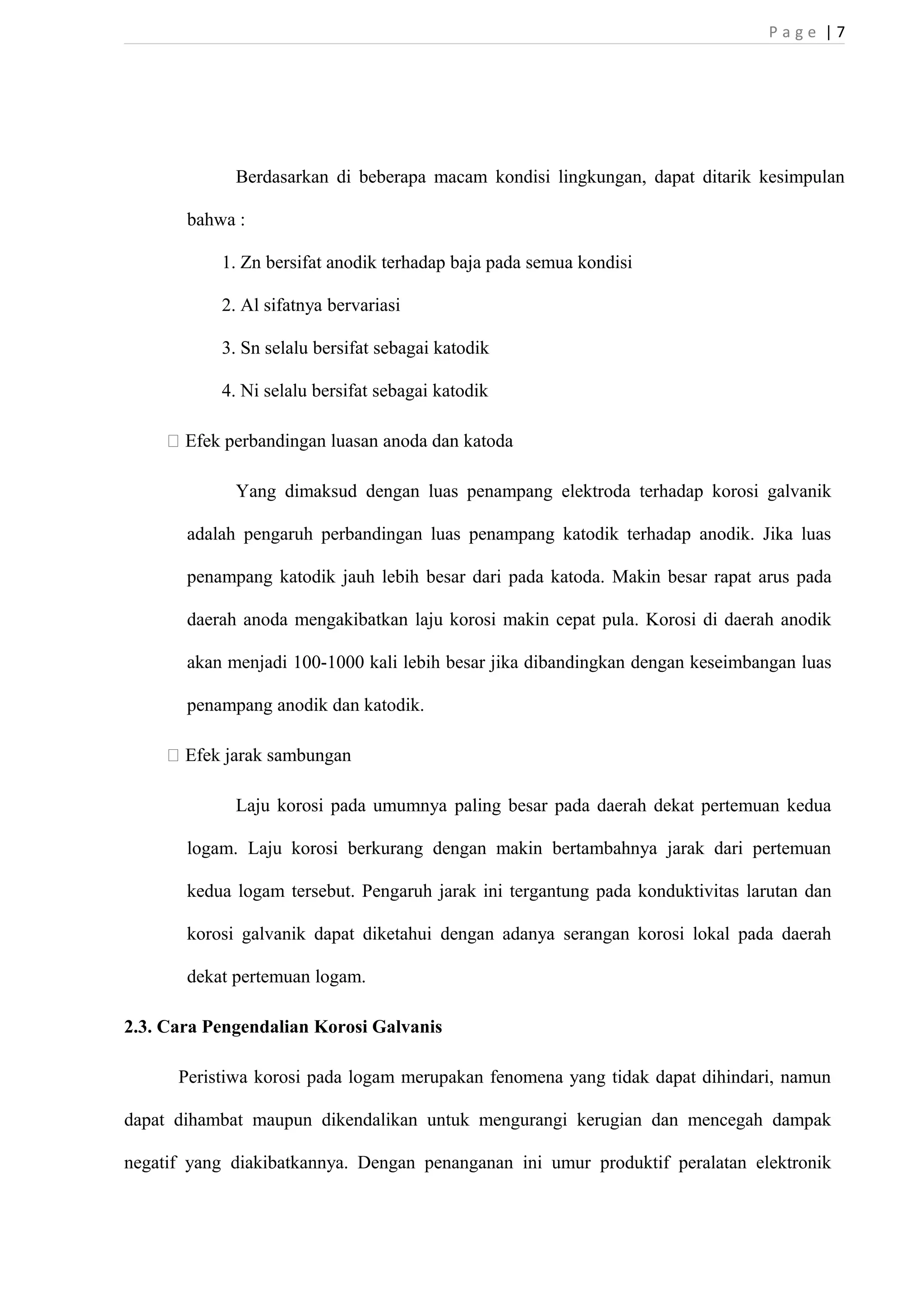 P a g e | 7 
Berdasarkan di beberapa macam kondisi lingkungan, dapat ditarik kesimpulan 
bahwa : 
1. Zn bersifat anodik terhadap baja pada semua kondisi 
2. Al sifatnya bervariasi 
3. Sn selalu bersifat sebagai katodik 
4. Ni selalu bersifat sebagai katodik 
 Efek perbandingan luasan anoda dan katoda 
Yang dimaksud dengan luas penampang elektroda terhadap korosi galvanik 
adalah pengaruh perbandingan luas penampang katodik terhadap anodik. Jika luas 
penampang katodik jauh lebih besar dari pada katoda. Makin besar rapat arus pada 
daerah anoda mengakibatkan laju korosi makin cepat pula. Korosi di daerah anodik 
akan menjadi 100-1000 kali lebih besar jika dibandingkan dengan keseimbangan luas 
penampang anodik dan katodik. 
 Efek jarak sambungan 
Laju korosi pada umumnya paling besar pada daerah dekat pertemuan kedua 
logam. Laju korosi berkurang dengan makin bertambahnya jarak dari pertemuan 
kedua logam tersebut. Pengaruh jarak ini tergantung pada konduktivitas larutan dan 
korosi galvanik dapat diketahui dengan adanya serangan korosi lokal pada daerah 
dekat pertemuan logam. 
2.3. Cara Pengendalian Korosi Galvanis 
Peristiwa korosi pada logam merupakan fenomena yang tidak dapat dihindari, namun 
dapat dihambat maupun dikendalikan untuk mengurangi kerugian dan mencegah dampak 
negatif yang diakibatkannya. Dengan penanganan ini umur produktif peralatan elektronik 
 