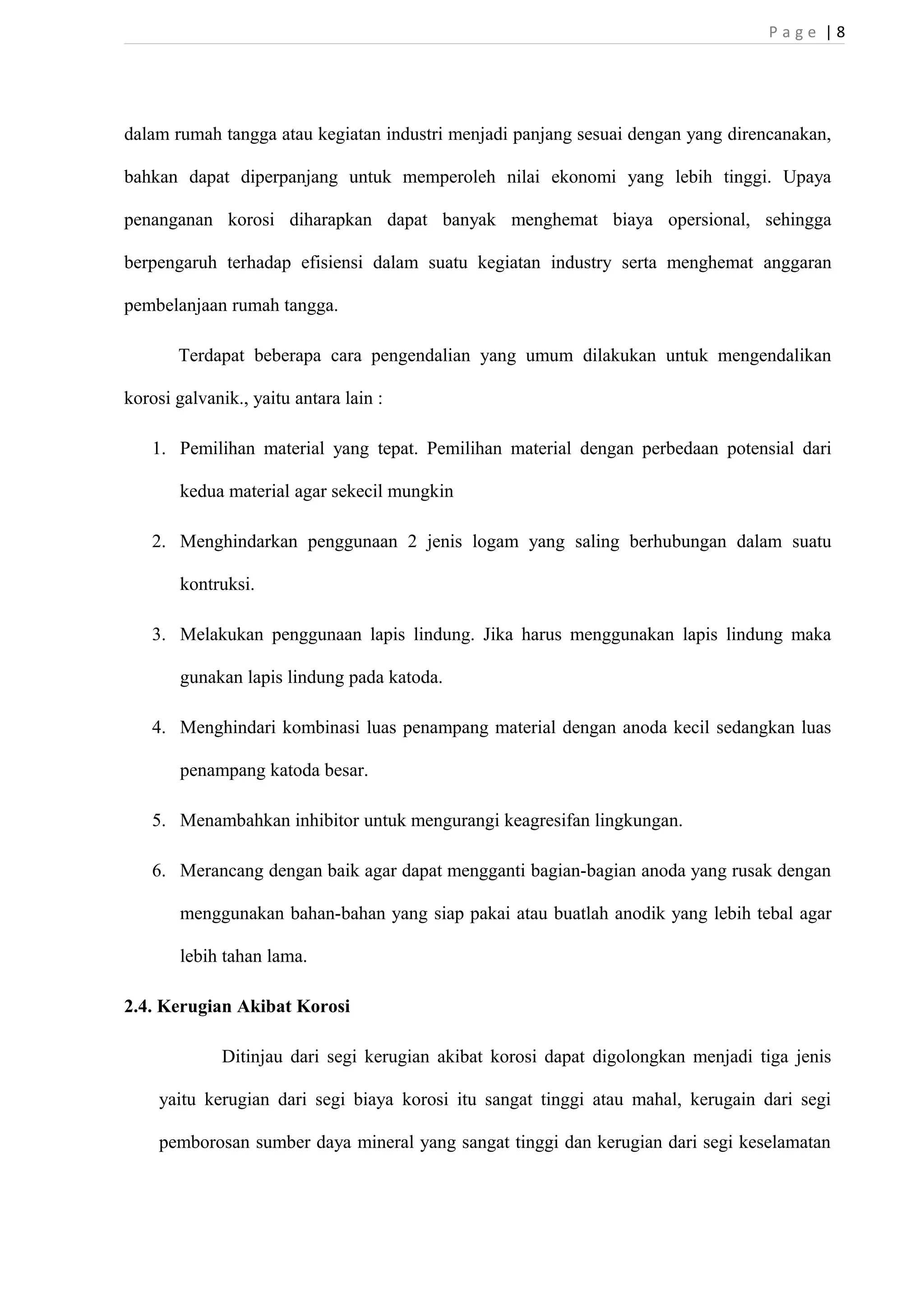 P a g e | 8 
dalam rumah tangga atau kegiatan industri menjadi panjang sesuai dengan yang direncanakan, 
bahkan dapat diperpanjang untuk memperoleh nilai ekonomi yang lebih tinggi. Upaya 
penanganan korosi diharapkan dapat banyak menghemat biaya opersional, sehingga 
berpengaruh terhadap efisiensi dalam suatu kegiatan industry serta menghemat anggaran 
pembelanjaan rumah tangga. 
Terdapat beberapa cara pengendalian yang umum dilakukan untuk mengendalikan 
korosi galvanik., yaitu antara lain : 
1. Pemilihan material yang tepat. Pemilihan material dengan perbedaan potensial dari 
kedua material agar sekecil mungkin 
2. Menghindarkan penggunaan 2 jenis logam yang saling berhubungan dalam suatu 
kontruksi. 
3. Melakukan penggunaan lapis lindung. Jika harus menggunakan lapis lindung maka 
gunakan lapis lindung pada katoda. 
4. Menghindari kombinasi luas penampang material dengan anoda kecil sedangkan luas 
penampang katoda besar. 
5. Menambahkan inhibitor untuk mengurangi keagresifan lingkungan. 
6. Merancang dengan baik agar dapat mengganti bagian-bagian anoda yang rusak dengan 
menggunakan bahan-bahan yang siap pakai atau buatlah anodik yang lebih tebal agar 
lebih tahan lama. 
2.4. Kerugian Akibat Korosi 
Ditinjau dari segi kerugian akibat korosi dapat digolongkan menjadi tiga jenis 
yaitu kerugian dari segi biaya korosi itu sangat tinggi atau mahal, kerugain dari segi 
pemborosan sumber daya mineral yang sangat tinggi dan kerugian dari segi keselamatan 
 