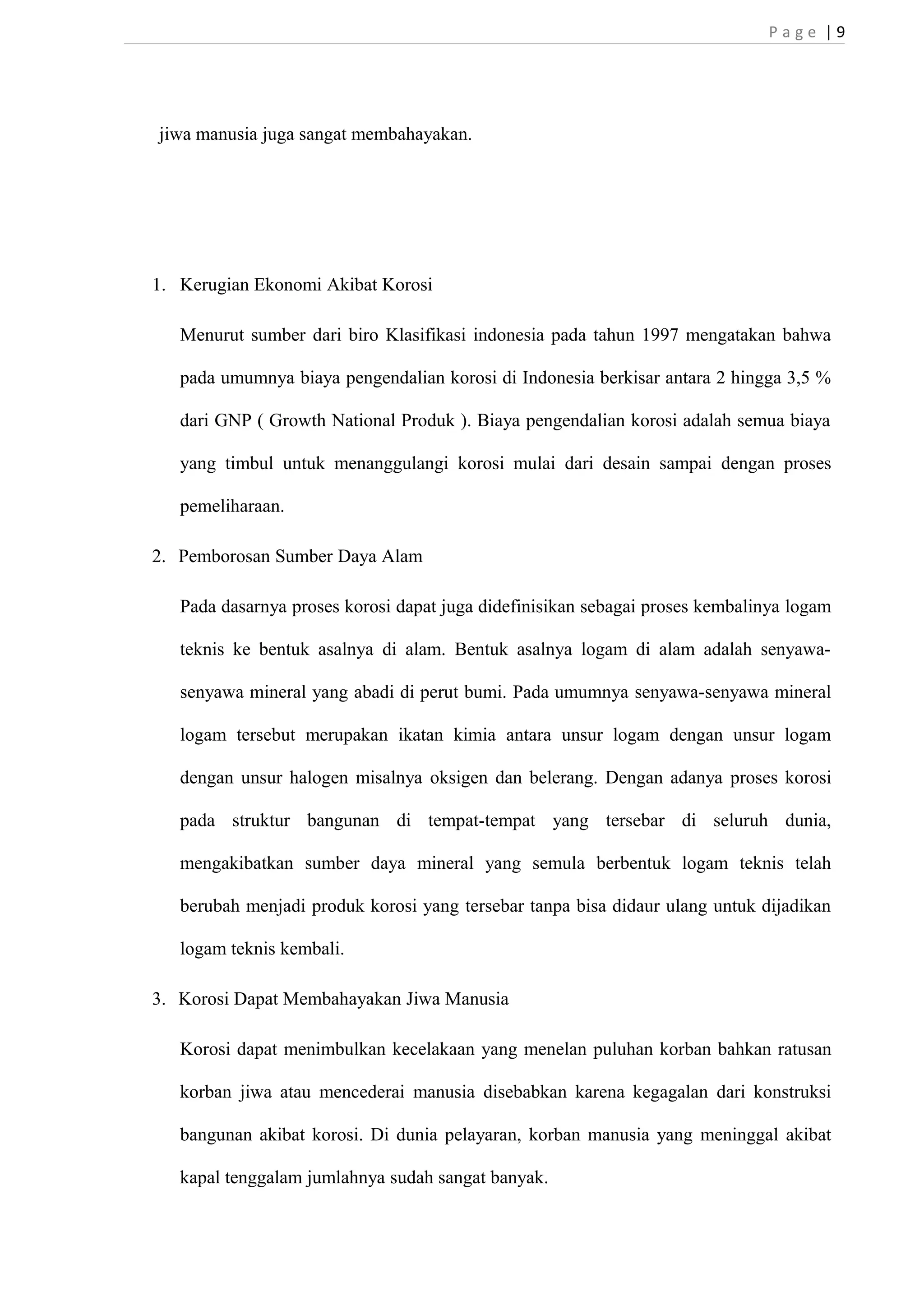 P a g e | 9 
jiwa manusia juga sangat membahayakan. 
1. Kerugian Ekonomi Akibat Korosi 
Menurut sumber dari biro Klasifikasi indonesia pada tahun 1997 mengatakan bahwa 
pada umumnya biaya pengendalian korosi di Indonesia berkisar antara 2 hingga 3,5 % 
dari GNP ( Growth National Produk ). Biaya pengendalian korosi adalah semua biaya 
yang timbul untuk menanggulangi korosi mulai dari desain sampai dengan proses 
pemeliharaan. 
2. Pemborosan Sumber Daya Alam 
Pada dasarnya proses korosi dapat juga didefinisikan sebagai proses kembalinya logam 
teknis ke bentuk asalnya di alam. Bentuk asalnya logam di alam adalah senyawa-senyawa 
mineral yang abadi di perut bumi. Pada umumnya senyawa-senyawa mineral 
logam tersebut merupakan ikatan kimia antara unsur logam dengan unsur logam 
dengan unsur halogen misalnya oksigen dan belerang. Dengan adanya proses korosi 
pada struktur bangunan di tempat-tempat yang tersebar di seluruh dunia, 
mengakibatkan sumber daya mineral yang semula berbentuk logam teknis telah 
berubah menjadi produk korosi yang tersebar tanpa bisa didaur ulang untuk dijadikan 
logam teknis kembali. 
3. Korosi Dapat Membahayakan Jiwa Manusia 
Korosi dapat menimbulkan kecelakaan yang menelan puluhan korban bahkan ratusan 
korban jiwa atau mencederai manusia disebabkan karena kegagalan dari konstruksi 
bangunan akibat korosi. Di dunia pelayaran, korban manusia yang meninggal akibat 
kapal tenggalam jumlahnya sudah sangat banyak. 
 