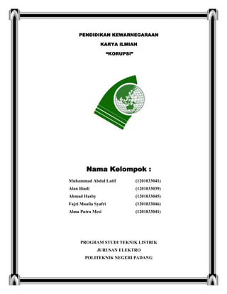 PENDIDIKAN KEWARNEGARAAN
KARYA ILMIAH
“KORUPSI”
Nama Kelompok :
Muhammad Abdul Latif (1201033041)
Alan Riadi (1201033039)
Ahmad Hasby (1201033045)
Fajri Maulia Syafri (1201033046)
Alma Putra Mesi (1201033041)
PROGRAM STUDI TEKNIK LISTRIK
JURUSAN ELEKTRO
POLITEKNIK NEGERI PADANG
 