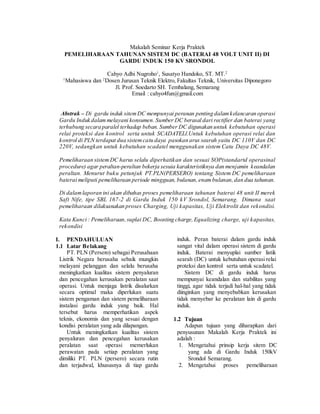 Makalah Seminar Kerja Praktek
PEMELIHARAAN TAHUNAN SISTEM DC (BATERAI 48 VOLT UNIT II) DI
GARDU INDUK 150 KV SRONDOL
Cahyo Adhi Nugroho1
, Susatyo Handoko, ST. MT.2
1
Mahasiswa dan 2
Dosen Jurusan Teknik Elektro, Fakultas Teknik, Universitas Diponegoro
Jl. Prof. Soedarto SH. Tembalang, Semarang
Email : cahyo4fun@gmail.com
Abstrak – Di gardu induk sitemDC mempunyai peranan penting dalamkelancaran operasi
Gardu Induk dalammelayani konsumen. Sumber DC berasal dari rectifier dan baterai yang
terhubung secara paralel terhadap beban. Sumber DC digunakan untuk kebutuhan operasi
relai proteksi dan kontrol serta untuk SCADATELl.Untuk kebutuhan operasi relai dan
kontrol di PLN terdapat dua sistemcatu daya pasokan arus searah yaitu DC 110V dan DC
220V, sedangkan untuk kebutuhan scadatel menggunakan sistem Catu Daya DC 48V.
Pemeliharaan sistem DC harus selalu diperhatikan dan sesuai SOP(standartd operasinal
procedure) agar peraltan-peraltan bekerja sesuia karakteristiknya dan menjamin keandalan
peraltan. Menurut buku petunjuk PT.PLN(PERSERO) tentang Sistem DC pemeliharaan
baterai meliputi pemeliharaan periode mingguan, bulanan,enambulanan,dan dua tahunan.
Di dalamlaporan ini akan dibahas proses pemeliharaan tahunan baterai 48 unit II merek
Saft Nife, tipe SBL 167-2 di Gardu Induk 150 kV Srondol, Semarang. Dimana saat
pemeliharaan dilaksanakan proses Charging, Uji kapasitas, Uji Elektrolit dan rekondisi.
Kata Kunci : Pemeliharaan,suplai DC, Boosting charge,Equalizing charge, uji kapasitas,
rekondisi
I. PENDAHULUAN
1.1 Latar Belakang
PT. PLN (Persero) sebagai Perusahaan
Listrik Negara berusaha sebaik mungkin
melayani pelanggan dan selalu berusaha
meningkatkan kualitas sistem penyaluran
dan pencegahan kerusakan peralatan saat
operasi. Untuk menjaga listrik disalurkan
secara optimal maka diperlukan suatu
sistem pengaman dan sistem pemeliharaan
instalasi gardu induk yang baik. Hal
tersebut harus memperhatikan aspek
teknis, ekonomis dan yang sesuai dengan
kondisi peralatan yang ada dilapangan.
Untuk meningkatkan kualitas sistem
penyaluran dan pencegahan kerusakan
peralatan saat operasi memerlukan
perawatan pada setiap peralatan yang
dimiliki PT. PLN (persero) secara rutin
dan terjadwal, khususnya di tiap gardu
induk. Peran baterai dalam gardu induk
sangat vital dalam operasi sistem di gardu
induk. Baterai menyuplai sumber listik
searah (DC) untuk kebutuhan operasi relai
proteksi dan kontrol serta untuk scadatel.
Sistem DC di gardu induk harus
mempunyai keandalan dan stabilitas yang
tinggi, agar tidak terjadi hal-hal yang tidak
diinginkan yang menyebabkan kerusakan
tidak menyebar ke peralatan lain di gardu
induk.
1.2 Tujuan
Adapun tujuan yang diharapkan dari
penyusunan Makalah Kerja Praktek ini
adalah :
1. Mengetahui prinsip kerja sitem DC
yang ada di Gardu Induk 150kV
Srondol Semarang.
2. Mengetahui proses pemeliharaan
 