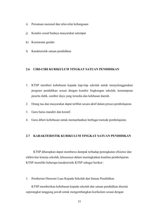 i) Persatuan nasional dan nilai-nilai kebangsaan
j) Kondisi sosial budaya masyarakat setempat
k) Kesetaraan gender
l) Karakteristik satuan pendidikan
2.6 CIRI-CIRI KURIKULUM TINGKAT SATUAN PENDIDIKAN
1. KTSP memberi kebebasan kepada tiap-tiap sekolah untuk menyelenggarakan
program pendidikan sesuai dengan kondisi lingkungan sekolah, kemampuan
peserta didik, sumber daya yang tersedia dan kekhasan daerah.
2. Orang tua dan masyarakat dapat terlibat secara aktif dalam proses pembelajaran.
3. Guru harus mandiri dan kreatif.
4. Guru diberi kebebasan untuk memanfaatkan berbagai metode pembelajaran.
2.7 KARAKTERISTIK KURIKULUM TINGKAT SATUAN PENDIDIKAN
KTSP diharapkan dapat membawa dampak terhadap peningkatan efisiensi dan
efektivitas kinerja sekolah, khususnya dalam meningkatkan kualitas pembelajaran.
KTSP memiliki beberapa karakteristik KTSP sebagai berikut :
1. Pemberian Otonomi Luas Kepada Sekolah dan Satuan Pendidikan
KTSP memberikan kebebasan kepada sekolah dan satuan pendidikan disertai
seperangkat tanggung jawab untuk mengembangkan kurikulum sesuai dengan
11
 