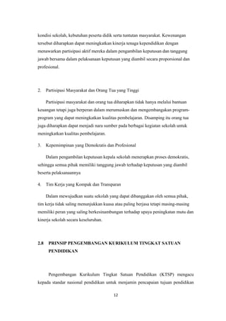 kondisi sekolah, kebutuhan peserta didik serta tuntutan masyarakat. Kewenangan
tersebut diharapkan dapat meningkatkan kinerja tenaga kependidikan dengan
menawarkan partisipasi aktif mereka dalam pengambilan keputusan dan tanggung
jawab bersama dalam pelaksanaan keputusan yang diambil secara proporsional dan
profesional.
2. Partisipasi Masyarakat dan Orang Tua yang Tinggi
Partisipasi masyarakat dan orang tua diharapkan tidak hanya melalui bantuan
keuangan tetapi juga berperan dalam merumuskan dan mengembangakan program-
program yang dapat meningkatkan kualitas pembelajaran. Disamping itu orang tua
juga diharapkan dapat menjadi nara sumber pada berbagai kegiatan sekolah untuk
meningkatkan kualitas pembelajaran.
3. Kepemimpinan yang Demokratis dan Profesional
Dalam pengambilan keputusan kepala sekolah menerapkan proses demokratis,
sehingga semua pihak memiliki tanggung jawab terhadap keputusan yang diambil
beserta pelaksanaannya
4. Tim Kerja yang Kompak dan Transparan
Dalam mewujudkan suatu sekolah yang dapat dibanggakan oleh semua pihak,
tim kerja tidak saling menunjukkan kuasa atau paling berjasa tetapi masing-masing
memiliki peran yang saling berkesinambungan terhadap upaya peningkatan mutu dan
kinerja sekolah secara keseluruhan.
2.8 PRINSIP PENGEMBANGAN KURIKULUM TINGKAT SATUAN
PENDIDIKAN
Pengembangan Kurikulum Tingkat Satuan Pendidikan (KTSP) mengacu
kepada standar nasional pendidikan untuk menjamin pencapaian tujuan pendidikan
12
 