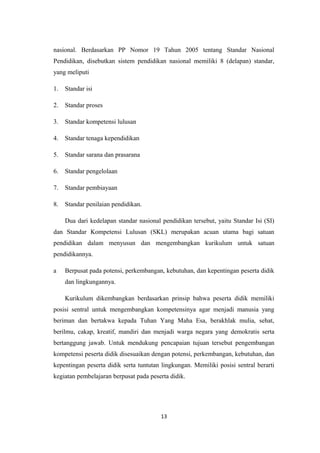 nasional. Berdasarkan PP Nomor 19 Tahun 2005 tentang Standar Nasional
Pendidikan, disebutkan sistem pendidikan nasional memiliki 8 (delapan) standar,
yang meliputi
1. Standar isi
2. Standar proses
3. Standar kompetensi lulusan
4. Standar tenaga kependidikan
5. Standar sarana dan prasarana
6. Standar pengelolaan
7. Standar pembiayaan
8. Standar penilaian pendidikan.
Dua dari kedelapan standar nasional pendidikan tersebut, yaitu Standar Isi (SI)
dan Standar Kompetensi Lulusan (SKL) merupakan acuan utama bagi satuan
pendidikan dalam menyusun dan mengembangkan kurikulum untuk satuan
pendidikannya.
a Berpusat pada potensi, perkembangan, kebutuhan, dan kepentingan peserta didik
dan lingkungannya.
Kurikulum dikembangkan berdasarkan prinsip bahwa peserta didik memiliki
posisi sentral untuk mengembangkan kompetensinya agar menjadi manusia yang
beriman dan bertakwa kepada Tuhan Yang Maha Esa, berakhlak mulia, sehat,
berilmu, cakap, kreatif, mandiri dan menjadi warga negara yang demokratis serta
bertanggung jawab. Untuk mendukung pencapaian tujuan tersebut pengembangan
kompetensi peserta didik disesuaikan dengan potensi, perkembangan, kebutuhan, dan
kepentingan peserta didik serta tuntutan lingkungan. Memiliki posisi sentral berarti
kegiatan pembelajaran berpusat pada peserta didik.
13
 