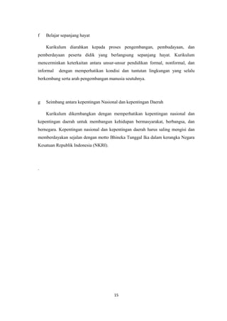 f Belajar sepanjang hayat
Kurikulum diarahkan kepada proses pengembangan, pembudayaan, dan
pemberdayaan peserta didik yang berlangsung sepanjang hayat. Kurikulum
mencerminkan keterkaitan antara unsur-unsur pendidikan formal, nonformal, dan
informal dengan memperhatikan kondisi dan tuntutan lingkungan yang selalu
berkembang serta arah pengembangan manusia seutuhnya.
g Seimbang antara kepentingan Nasional dan kepentingan Daerah
Kurikulum dikembangkan dengan memperhatikan kepentingan nasional dan
kepentingan daerah untuk membangun kehidupan bermasyarakat, berbangsa, dan
bernegara. Kepentingan nasional dan kepentingan daerah harus saling mengisi dan
memberdayakan sejalan dengan motto Bhineka Tunggal Ika dalam kerangka Negara
Kesatuan Republik Indonesia (NKRI).
.
15
 