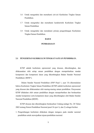 1.6 Untuk mengetahui dan memahami ciri-ciri Kurikulum Tingkat Satuan
Pendidikan.
1.7 Untuk mengetahui dan memahami karakteristik Kurikulum Tingkat
Satuan Pendidikan
1.8 Untuk mengetahui dan memahami prinsip pengembangan Kurikulum
Tingkat Satuan Pendidikan.
BAB II
PEMBAHASAN
2.1 PENGERTIAN KURIKULUM TINGKAT SATUAN PENDIDIKAN.
KTSP adalah kurikulum operasional yang disusun, dikembangkan, dan
dilaksanakan oleh setiap satuan pendidikan dengan memperhatikan standar
kompetensi dan kompetensi dasar yang dikembangkan Badan Standar Nasional
Pendidikan ( BSNP ).
Dalam Standar Nasonal Pendidikan (SNP Pasal 1, ayat 15) dikemukakan
bahwa Kurikulum Tingkat Satuan Pendidikan (KTSP) adalah kurikulum operasional
yang disusun dan dilaksanakan oleh masing-masing satuan pendidikan. Penyusunan
KTSP dilakukan oleh satuan pendidikan dengan memperhatikan dan berdasarkan
standar kompetensi serta kompetensi dasar yang dikembangkan oleh Badan Standar
Nasional Pendidikan (BSNP).
KTSP disusun dan dikembangkan berdasarkan Undang-undagn No. 20 Tahun
2003 tentang Sistem Pendidikan Nasional pasal 36 ayat 1), dan 2) sebagai berikut.
1. Pengembangan kurikulum dilakukan dengan mengacu pada standar nasional
pendidikan untuk mewujudkan tujuan pendidikan nasional.
3
 