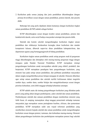 2. Kurikulum pada semua jenjang dan jenis pendidikan dikembangkan dengan
prinsip diversifikasi sesuai dengan satuan pendidikan, potensi daerah, dan peserta
didik.
Beberapa hal yang perlu dipahami dalam kaitannya dengan kurikulum tingkat
satuan pendidikan (KTSP) adalah sebagai berikut:
KTSP dikembangkan sesuai dengan kondisi satuan pendidikan, potensi dan
karakteristik daerah, serta social budaya masyarakat setempat dan peserta didik.
Sekolah dan komite sekolah mengembangkan kurikulum tingkat satuan
pendidikan dan silabusnya berdasarkan kerangka dasar kurikulum dan standar
kompetensi lulusan, dibawah supervise dinas pendidikan kabupaten/kota, dan
departemen agama yang bertanggungjawab di bidang pendidikan.
Kurikulum tingkat satuan pendidikan untuk setiap program studi di perguruan
tinggi dikembangkan dan ditetapkan oleh masing-masing perguruan tinggi dengan
mengacu pada Standar Nasional Pendidikan. KTSP merupakan strategi
pengembangan kurikulum untuk mewujudkan sekolah yang efektif, produktif, dan
berprestasi. KTSP merupakan paradigma baru pengembangan kurikulum, yang
otonomi luas pada setiap satuan pendidikan, dan pelibatan pendidikan masyarakat
dalam rangka mengefektifkan proses belajar-mengajar di sekolah. Otonomi diberikan
agar setiap satuan pendidikan dan sekolah meiliki keleluasaan dalam megelola
sumber daya, sumber dana, sumber belajar dan mengalokasikannya sesuai dengan
prioritas kebutuhan, serta lebih tanggap terhadap kebutuhan setempat.
KTSP adalah suatu ide tentang pengembangan kurikulum yang diletakan pada
posisi yang paling dekat dengan pembelajaran, yakni sekolah dan satuan pendidikan.
Pemberdayaan sekolah dan satauan pendidikan dengan memberikan otonomi yang
lebih besar, di samping menunjukan sikap tanggap pemerintah terhadap tuntunan
masyarakat juga merupakan sarana peningkatan kualitas, efisisen, dan pemerataan
pendidikan. KTSP merupakan salah satu wujud reformasi pendidikan yang
memberikan otonomi kepada sekolah dan satuan pendidikan untuk mengembangkan
kurikulum sesuai dengan potensi, tuntunan, dan kebutuhan masing-masing. Otonomi
dalam pengembangan kurikulum dan pembelajaran merupakan potensi bagi sekolah
4
 