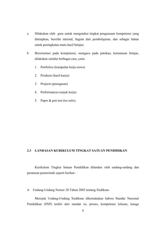 a Dilakukan oleh guru untuk mengetahui tingkat penguasaan kompetensi yang
ditetapkan, bersifat internal, bagian dari pembelajaran, dan sebagai bahan
untuk peningkatan mutu hasil belajar;
b Berorientasi pada kompetensi, mengacu pada patokan, ketuntasan belajar,
dilakukan melalui berbagai cara, yaitu
1. Portfolios (kumpulan kerja siswa)
2. Products (hasil karya)
3. Projects (penugasan)
4. Performances (unjuk kerja)
5. Paper & pen test (tes tulis).
2.3 LANDASAN KURIKULUM TINGKAT SATUAN PENDIDIKAN
Kurikulum Tingkat Satuan Pendidikan dilandasi oleh undang-undang dan
peraturan pemerintah seperti berikut :
 Undang-Undang Nomor 20 Tahun 2003 tentang Sisdiknas
Merujuk Undang-Undang Sisdiknas dikemukakan bahwa Standar Nasional
Pendidikan (SNP) terdiri dari standar isi, proses, kompetensi lulusan, tenaga
6
 