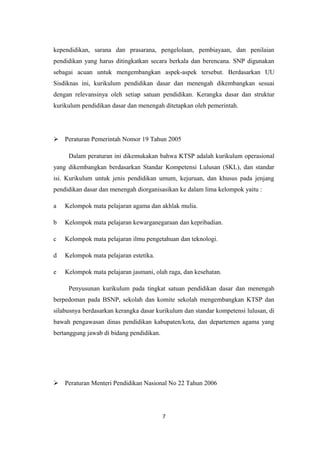 kependidikan, sarana dan prasarana, pengelolaan, pembiayaan, dan penilaian
pendidikan yang harus ditingkatkan secara berkala dan berencana. SNP digunakan
sebagai acuan untuk mengembangkan aspek-aspek tersebut. Berdasarkan UU
Sisdiknas ini, kurikulum pendidikan dasar dan menengah dikembangkan sesuai
dengan relevansinya oleh setiap satuan pendidikan. Kerangka dasar dan struktur
kurikulum pendidikan dasar dan menengah ditetapkan oleh pemerintah.
 Peraturan Pemerintah Nomor 19 Tahun 2005
Dalam peraturan ini dikemukakan bahwa KTSP adalah kurikulum operasional
yang dikembangkan berdasarkan Standar Kompetensi Lulusan (SKL), dan standar
isi. Kurikulum untuk jenis pendidikan umum, kejuruan, dan khusus pada jenjang
pendidikan dasar dan menengah diorganisasikan ke dalam lima kelompok yaitu :
a Kelompok mata pelajaran agama dan akhlak mulia.
b Kelompok mata pelajaran kewarganegaraan dan kepribadian.
c Kelompok mata pelajaran ilmu pengetahuan dan teknologi.
d Kelompok mata pelajaran estetika.
e Kelompok mata pelajaran jasmani, olah raga, dan kesehatan.
Penyusunan kurikulum pada tingkat satuan pendidikan dasar dan menengah
berpedoman pada BSNP, sekolah dan komite sekolah mengembangkan KTSP dan
silabusnya berdasarkan kerangka dasar kurikulum dan standar kompetensi lulusan, di
bawah pengawasan dinas pendidikan kabupaten/kota, dan departemen agama yang
bertanggung jawab di bidang pendidikan.
 Peraturan Menteri Pendidikan Nasional No 22 Tahun 2006
7
 