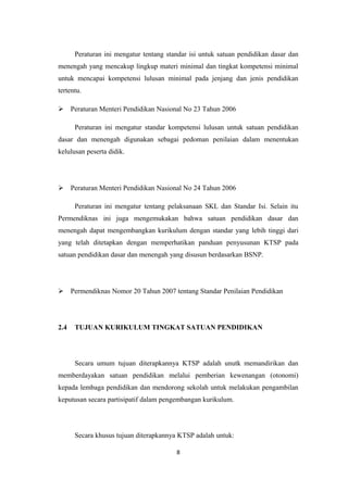 Peraturan ini mengatur tentang standar isi untuk satuan pendidikan dasar dan
menengah yang mencakup lingkup materi minimal dan tingkat kompetensi minimal
untuk mencapai kompetensi lulusan minimal pada jenjang dan jenis pendidikan
tertentu.
 Peraturan Menteri Pendidikan Nasional No 23 Tahun 2006
Peraturan ini mengatur standar kompetensi lulusan untuk satuan pendidikan
dasar dan menengah digunakan sebagai pedoman penilaian dalam menentukan
kelulusan peserta didik.
 Peraturan Menteri Pendidikan Nasional No 24 Tahun 2006
Peraturan ini mengatur tentang pelaksanaan SKL dan Standar Isi. Selain itu
Permendiknas ini juga mengemukakan bahwa satuan pendidikan dasar dan
menengah dapat mengembangkan kurikulum dengan standar yang lebih tinggi dari
yang telah ditetapkan dengan memperhatikan panduan penyusunan KTSP pada
satuan pendidikan dasar dan menengah yang disusun berdasarkan BSNP.
 Permendiknas Nomor 20 Tahun 2007 tentang Standar Penilaian Pendidikan
2.4 TUJUAN KURIKULUM TINGKAT SATUAN PENDIDIKAN
Secara umum tujuan diterapkannya KTSP adalah unutk memandirikan dan
memberdayakan satuan pendidikan melalui pemberian kewenangan (otonomi)
kepada lembaga pendidikan dan mendorong sekolah untuk melakukan pengambilan
keputusan secara partisipatif dalam pengembangan kurikulum.
Secara khusus tujuan diterapkannya KTSP adalah untuk:
8
 