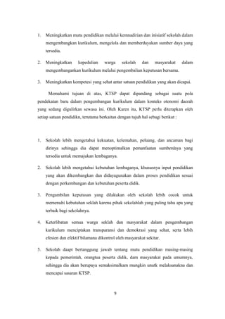 1. Meningkatkan mutu pendidikan melalui kemnadirian dan inisiatif sekolah dalam
mengembangkan kurikulum, mengelola dan memberdayakan sumber daya yang
tersedia.
2. Meningkatkan kepedulian warga sekolah dan masyarakat dalam
mengembangankan kurikulum melalui pengembalian keputusan bersama.
3. Meningkatkan kompetesi yang sehat antar satuan pendidikan yang akan dicapai.
Memahami tujuan di atas, KTSP dapat dipandang sebagai suatu pola
pendekatan baru dalam pengembangan kurikulum dalam konteks otonomi daerah
yang sedang digulirkan sewasa ini. Oleh Karen itu, KTSP perlu diterapkan oleh
setiap satuan pendidikn, terutama berkaitan dengan tujuh hal sebagi berikut :
1. Sekolah lebih mengetahui kekuatan, kelemahan, peluang, dan ancaman bagi
dirinya sehingga dia dapat menoptimalkan pemanfaatan sumberdaya yang
tersedia untuk memajukan lembaganya.
2. Sekolah lebih mengetahui kebutuhan lembaganya, khususnya input pendidikan
yang akan dikembangkan dan didayagunakan dalam proses pendidikan sesuai
dengan perkembangan dan kebutuhan peserta didik.
3. Pengambilan keputusan yang dilakukan oleh sekolah lebih cocok untuk
memenuhi kebutuhan seklah karena pihak sekolahlah yang paling tahu apa yang
terbaik bagi sekolahnya.
4. Keterlibatan semua warga seklah dan masyarakat dalam pengembangan
kurikulum menciptakan transparansi dan demokrasi yang sehat, serta lebih
efesien dan efektif bilamana dikontrol oleh masyarakat sekitar.
5. Sekolah daapt bertanggung jawab tentang mutu pendidikan masing-masing
kepada pemerintah, orangtua peserta didik, dam masyarakat pada umumnya,
sehingga dia akan berupaya semaksimalkam mungkin unutk melaksanakna dan
mencapai sasaran KTSP.
9
 