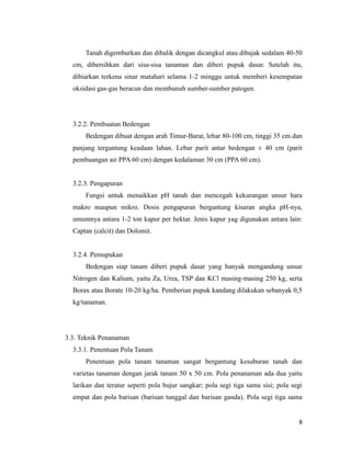 8
Tanah digemburkan dan dibalik dengan dicangkul atau dibajak sedalam 40-50
cm, dibersihkan dari sisa-sisa tanaman dan diberi pupuk dasar. Setelah itu,
dibiarkan terkena sinar matahari selama 1-2 minggu untuk memberi kesempatan
oksidasi gas-gas beracun dan membunuh sumber-sumber patogen.
3.2.2. Pembuatan Bedengan
Bedengan dibuat dengan arah Timur-Barat, lebar 80-100 cm, tinggi 35 cm dan
panjang tergantung keadaan lahan. Lebar parit antar bedengan ± 40 cm (parit
pembuangan air PPA 60 cm) dengan kedalaman 30 cm (PPA 60 cm).
3.2.3. Pengapuran
Fungsi untuk menaikkan pH tanah dan mencegah kekurangan unsur hara
makro maupun mikro. Dosis pengapuran bergantung kisaran angka pH-nya,
umumnya antara 1-2 ton kapur per hektar. Jenis kapur yag digunakan antara lain:
Captan (calcit) dan Dolomit.
3.2.4. Pemupukan
Bedengan siap tanam diberi pupuk dasar yang banyak mengandung unsur
Nitrogen dan Kalium, yaitu Za, Urea, TSP dan KCl masing-masing 250 kg, serta
Borax atau Borate 10-20 kg/ha. Pemberian pupuk kandang dilakukan sebanyak 0,5
kg/tanaman.
3.3. Teknik Penanaman
3.3.1. Penentuan Pola Tanam
Penentuan pola tanam tanaman sangat bergantung kesuburan tanah dan
varietas tanaman dengan jarak tanam 50 x 50 cm. Pola penanaman ada dua yaitu
larikan dan teratur seperti pola bujur sangkar; pola segi tiga sama sisi; pola segi
empat dan pola barisan (barisan tunggal dan barisan ganda). Pola segi tiga sama
 