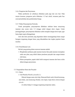 11
3.4.6. Pengairan dan Penyiraman.
Waktu pemberian air sebaiknya dilakukan pada pagi dan sore hari. Pada
musim kemarau, pengairan perlu dilakukan 1-2 hari sekali, terutama pada fase
awal pertumbuhan dan pembentukan bunga.
3.4.7. Waktu Penyemprotan Pestisida.
Untuk pencegahan, penyemprotan dilakukan sebelum hama menyerang
tanaman atau secara rutin 1-2 minggu sekali dengan dosis ringan. Untuk
penanggulangan, penyemprotan dilakukan sedini mungkin dengan dosis tepat, agar
hama dapat segera ditanggulangi.
Jenis dan dosis pestisida yang digunakan dalam menanggulangi hama sangat
beragam tergantung dengan hama yang dikendalikan dan tingkat populasi hama
tersebut.
3.4.8. Pemeliharaan Lain.
Hal-hal yang penting dalam merawat tanaman adalah:
1. Menghindari pelukaan pada tanaman karena luka pada tanaman merupakan
salah satu jalan yang efektif dalam penularan penyakit dan sangat disukai
oleh hama.
2. Dalam pemupukan, pupuk tidak boleh mengenai tanaman dan harus selalu
diikuti dengan penyiraman.
3.5. Pengendalian Hama dan Penyakit
3.5.1. Hama
1. Ulat Plutella (Plutella xylostella L.)
Dikenal dengan nama ulat tritip, Diamond-black moth, hileud keremeng,
ama bodas, ama karancang (Sunda), omo kapes, kupu klawu (Jawa) dengan
ciri-ciri :
(1) siklus hidup 2-3 minggu tergantung temperatur udara;
 
