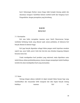 18
kecil. Kekurangan Kalium massa bunga tidak kompak (kurang padat) dan
ukurannya mengecil. Kelebihan Kalium tumbuh kerdil dan bunganya kecil.
Pengendalian: dengan pemupukan yang berimbang.
BAB III
PENUTUP
3.1. Kesimpulan
Kol atau kubis merupakan tanaman sayur famili Brassicaceae berupa
tumbuhan berbatang lunak yang dikenal sejak zaman purbakala, di Indonesia Kol
banyak ditanam di dataran tinggi.
Kol juga banyak digunakan sebagai bahan pangan untuk keperluan masakan
seperti sup, sayur lodeh, pecel, lotek dan lain-lain atau dimakan langsung (lalapan)
bersama menu lain.
Untuk mendapatkan hasil produksi yang maksimal, maka diperlukan suatu
teknik khusus dalam pembudidayaannya, karena dengan mempelajari teknik budidaya
tersebut kita akan mendapatkan hasil yang memuaskan.
3.2. Saran
Semoga dengan adanya makalah ini dapat menjadi bahan bacaan bagi yang
membutuhkan dan masyarakat lebih mengenal dan tahu begitu banyak tentang
budidaya tanaman Kol ini.
 