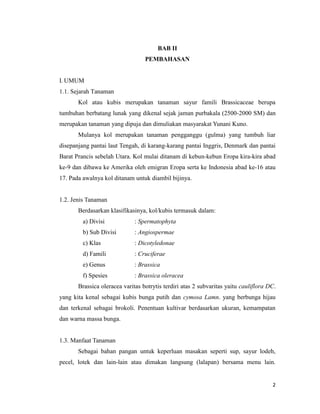 2
BAB II
PEMBAHASAN
I. UMUM
1.1. Sejarah Tanaman
Kol atau kubis merupakan tanaman sayur famili Brassicaceae berupa
tumbuhan berbatang lunak yang dikenal sejak jaman purbakala (2500-2000 SM) dan
merupakan tanaman yang dipuja dan dimuliakan masyarakat Yunani Kuno.
Mulanya kol merupakan tanaman pengganggu (gulma) yang tumbuh liar
disepanjang pantai laut Tengah, di karang-karang pantai Inggris, Denmark dan pantai
Barat Prancis sebelah Utara. Kol mulai ditanam di kebun-kebun Eropa kira-kira abad
ke-9 dan dibawa ke Amerika oleh emigran Eropa serta ke Indonesia abad ke-16 atau
17. Pada awalnya kol ditanam untuk diambil bijinya.
1.2. Jenis Tanaman
Berdasarkan klasifikasinya, kol/kubis termasuk dalam:
a) Divisi : Spermatophyta
b) Sub Divisi : Angiospermae
c) Klas : Dicotyledonae
d) Famili : Cruciferae
e) Genus : Brassica
f) Spesies : Brassica oleracea
Brassica oleracea varitas botrytis terdiri atas 2 subvaritas yaitu cauliflora DC.
yang kita kenal sebagai kubis bunga putih dan cymosa Lamn. yang berbunga hijau
dan terkenal sebagai brokoli. Penentuan kultivar berdasarkan ukuran, kemampatan
dan warna massa bunga.
1.3. Manfaat Tanaman
Sebagai bahan pangan untuk keperluan masakan seperti sup, sayur lodeh,
pecel, lotek dan lain-lain atau dimakan langsung (lalapan) bersama menu lain.
 