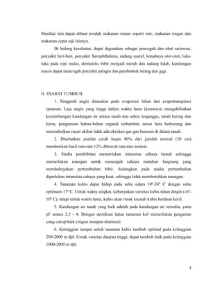 3
Manfaat lain dapat dibuat produk makanan instan seperti mie, makanan ringan dan
makanan cepat saji lainnya.
Di bidang kesehatan, dapat digunakan sebagai pencegah dan obat sariawan,
penyakit beri-beri, penyakit Xerophthalmia, radang syaraf, lemahnya otot-otot, luka-
luka pada tepi mulut, dermatitis bibir menjadi merah dan radang lidah, kandungan
niacin dapat mencegah penyakit palagra dan pembentuk tulang dan gigi.
II. SYARAT TUMBUH
1. Pengaruh angin dirasakan pada evaporasi lahan dan evapotranspirasi
tanaman. Laju angin yang tinggi dalam waktu lama (kontinyu) mengakibatkan
keseimbangan kandungan air antara tanah dan udara terganggu, tanah kering dan
keras, penguraian bahan-bahan organik terhambat, unsur hara berkurang dan
menimbulkan racun akibat tidak ada oksidasi gas-gas beracun di dalam tanah.
2. Disebutkan jumlah curah hujan 80% dari jumlah normal (30 cm)
memberikan hasil rata-rata 12% dibawah rata-rata normal.
3. Stadia pembibitan memerlukan intensitas cahaya lemah sehingga
memerlukan naungan untuk mencegah cahaya matahari langsung yang
membahayakan pertumbuhan bibit. Sedangkan pada stadia pertumbuhan
diperlukan intensitas cahaya yang kuat, sehingga tidak membutuhkan naungan.
4. Tanaman kubis dapat hidup pada suhu udara 10º-24º C dengan suhu
optimum 17º C. Untuk waktu singkat, kebanyakan varietas kubis tahan dingin (-6º-
10º C), tetapi untuk waktu lama, kubis akan rusak kecuali kubis berdaun kecil.
5. Kandungan air tanah yang baik adalah pada kandungan air tersedia, yaitu
pF antara 2,5 - 4. Dengan demikian lahan tanaman kol memerlukan pengairan
yang cukup baik (irigasi maupun drainase).
6. Ketinggian tempat untuk tanaman kubis tumbuh optimal pada ketinggian
200-2000 m dpl. Untuk varietas dataran tinggi, dapat tumbuh baik pada ketinggian
1000-2000 m dpl.
 