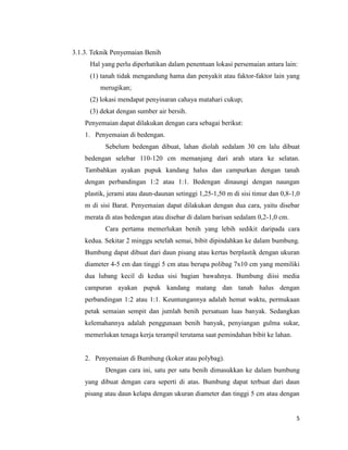 5
3.1.3. Teknik Penyemaian Benih
Hal yang perlu diperhatikan dalam penentuan lokasi persemaian antara lain:
(1) tanah tidak mengandung hama dan penyakit atau faktor-faktor lain yang
merugikan;
(2) lokasi mendapat penyinaran cahaya matahari cukup;
(3) dekat dengan sumber air bersih.
Penyemaian dapat dilakukan dengan cara sebagai berikut:
1. Penyemaian di bedengan.
Sebelum bedengan dibuat, lahan diolah sedalam 30 cm lalu dibuat
bedengan selebar 110-120 cm memanjang dari arah utara ke selatan.
Tambahkan ayakan pupuk kandang halus dan campurkan dengan tanah
dengan perbandingan 1:2 atau 1:1. Bedengan dinaungi dengan naungan
plastik, jerami atau daun-daunan setinggi 1,25-1,50 m di sisi timur dan 0,8-1,0
m di sisi Barat. Penyemaian dapat dilakukan dengan dua cara, yaitu disebar
merata di atas bedengan atau disebar di dalam barisan sedalam 0,2-1,0 cm.
Cara pertama memerlukan benih yang lebih sedikit daripada cara
kedua. Sekitar 2 minggu setelah semai, bibit dipindahkan ke dalam bumbung.
Bumbung dapat dibuat dari daun pisang atau kertas berplastik dengan ukuran
diameter 4-5 cm dan tinggi 5 cm atau berupa polibag 7x10 cm yang memiliki
dua lubang kecil di kedua sisi bagian bawahnya. Bumbung diisi media
campuran ayakan pupuk kandang matang dan tanah halus dengan
perbandingan 1:2 atau 1:1. Keuntungannya adalah hemat waktu, permukaan
petak semaian sempit dan jumlah benih persatuan luas banyak. Sedangkan
kelemahannya adalah penggunaan benih banyak, penyiangan gulma sukar,
memerlukan tenaga kerja terampil terutama saat pemindahan bibit ke lahan.
2. Penyemaian di Bumbung (koker atau polybag).
Dengan cara ini, satu per satu benih dimasukkan ke dalam bumbung
yang dibuat dengan cara seperti di atas. Bumbung dapat terbuat dari daun
pisang atau daun kelapa dengan ukuran diameter dan tinggi 5 cm atau dengan
 