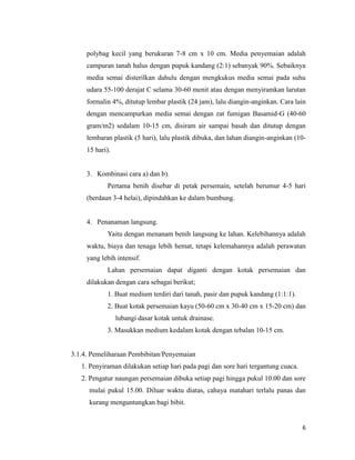 6
polybag kecil yang berukuran 7-8 cm x 10 cm. Media penyemaian adalah
campuran tanah halus dengan pupuk kandang (2:1) sebanyak 90%. Sebaiknya
media semai disterilkan dahulu dengan mengkukus media semai pada suhu
udara 55-100 derajat C selama 30-60 menit atau dengan menyiramkan larutan
formalin 4%, ditutup lembar plastik (24 jam), lalu diangin-anginkan. Cara lain
dengan mencampurkan media semai dengan zat fumigan Basamid-G (40-60
gram/m2) sedalam 10-15 cm, disiram air sampai basah dan ditutup dengan
lembaran plastik (5 hari), lalu plastik dibuka, dan lahan diangin-anginkan (10-
15 hari).
3. Kombinasi cara a) dan b).
Pertama benih disebar di petak persemain, setelah berumur 4-5 hari
(berdaun 3-4 helai), dipindahkan ke dalam bumbung.
4. Penanaman langsung.
Yaitu dengan menanam benih langsung ke lahan. Kelebihannya adalah
waktu, biaya dan tenaga lebih hemat, tetapi kelemahannya adalah perawatan
yang lebih intensif.
Lahan persemaian dapat diganti dengan kotak persemaian dan
dilakukan dengan cara sebagai berikut;
1. Buat medium terdiri dari tanah, pasir dan pupuk kandang (1:1:1).
2. Buat kotak persemaian kayu (50-60 cm x 30-40 cm x 15-20 cm) dan
lubangi dasar kotak untuk drainase.
3. Masukkan medium kedalam kotak dengan tebalan 10-15 cm.
3.1.4. Pemeliharaan Pembibitan/Penyemaian
1. Penyiraman dilakukan setiap hari pada pagi dan sore hari tergantung cuaca.
2. Pengatur naungan persemaian dibuka setiap pagi hingga pukul 10.00 dan sore
mulai pukul 15.00. Diluar waktu diatas, cahaya matahari terlalu panas dan
kurang menguntungkan bagi bibit.
 