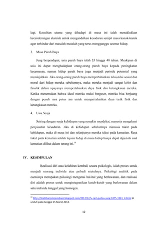 12
lagi. Kesulitan utama yang dihadapi di masa ini ialah menaklukkan
kecenderungan alamiah untuk mengandalkan kesadaran sempit masa kanak-kanak
agar terhindar dari masalah-masalah yang terus mengganggu seumur hidup.
3. Masa Paruh Baya
Jung berpendapat, usia paruh baya ialah 35 hingga 40 tahun. Meskipun di
usia ini dapat menghadapkan orang-orang paruh baya kepada peningkatan
kecemasan, namun hidup paruh baya juga menjadi periode potensial yang
menakjubkan. Jika orang-orang paruh baya mempertahankan nilai-nilai sosial dan
moral dari hidup mereka sebelumnya, maka mereka menjadi sangat kolot dan
fanatik dalam upayanya mempertahankan daya fisik dan ketangkasan mereka.
Ketika menemukan bahwa ideal mereka mulai bergeser, mereka bisa berjuang
dengan penuh rasa putus asa untuk mempertahankan daya tarik fisik dan
ketangkasan mereka.
4. Usia Senja
Seiring dengan senja kehidupan yang semakin mendekat, manusia mengalami
penyusutan kesadaran. Jika di kehidupan sebelumnya manusia takut pada
kehidupan, maka di masa ini dan selanjutnya mereka takut pada kematian. Rasa
takut pada kematian adalah tujuan hidup di mana hidup hanya dapat dipenuhi saat
kematian dilihat dalam terang ini.14
IV. KESIMPULAN
Realisasi diri atau kelahiran kembali secara psikologis, ialah proses untuk
menjadi seorang individu atau pribadi seutuhnya. Psikologi analitik pada
esensinya merupakan psikologi mengenai hal-hal yang berlawanan, dan realisasi
diri adalah proses untuk mengintegrasikan kutub-kutub yang berlawanan dalam
satu individu tunggal yang homogen.
14
http://shelliharismiramdiani.blogspot.com/2012/12/v-carl-gustav-jung-1875-1961_4.html di
unduh pada tanggal 15 Maret 2014.
 