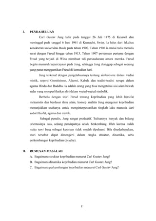 2
I. PENDAHULUAN
Carl Gustav Jung lahir pada tanggal 26 Juli 1875 di Kesswil dan
meninggal pada tanggal 6 Juni 1961 di Kusnacht, Swiss. Ia lulus dari fakultas
kedokteran universitas Basle pada tahun 1900. Tahun 1906 ia mulai tulis menulis
surat dengan Freud hingga tahun 1913. Tahun 1907 pertemuan pertama dengan
Freud yang terjadi di Wina membuat tali persaudaraan antara mereka. Freud
begitu menaruh kepercayaan pada Jung, sehingga Jung dianggap sebagai seorang
yang patut menggantikan Freud di kemudian hari.
Jung terkenal dengan pengetahuannya tentang simbolisme dalam tradisi
mistik, seperti Gnostisisme, Alkemi, Kabala dan tradisi-tradisi serupa dalam
agama Hindu dan Buddha. Ia adalah orang yang bisa mengetahui sisi alam bawah
sadar yang memperlihatkan diri dalam wujud-wujud simbolik.
Berbeda dengan teori Freud tentang kepribadian yang lebih bersifat
mekanistis dan berdasar ilmu alam, konsep analitis Jung mengenai kepribadian
menunjukkan usahanya untuk menginterpestasikan tingkah laku manusia dari
sudut filsafat, agama dan mistik.
Sebagai penulis, Jung sangat produktif. Tulisannya banyak dan bidang
orientasinya luas, sedang pendapatnya selalu berkembang. Oleh karena itulah
maka teori Jung sebagai kesatuan tidak mudah dipahami. Bila disederhanakan,
teori tersebut dapat dimengerti dalam rangka struktur, dinamika, serta
perkembangan kepribadian (psyche).
II. RUMUSAN MASALAH
A. Bagaimana struktur kepribadian menurut Carl Gustav Jung?
B. Bagaimana dinamika kepribadian menurut Carl Gustav Jung?
C. Bagaimana perkembangan kepribadian menurut Carl Gustav Jung?
 