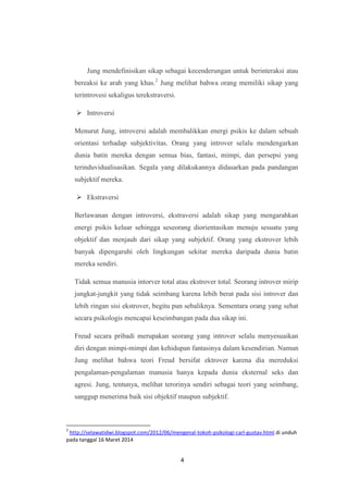 4
Jung mendefinisikan sikap sebagai kecenderungan untuk berinteraksi atau
bereaksi ke arah yang khas.2
Jung melihat bahwa orang memiliki sikap yang
terintrovesi sekaligus terekstraversi.
 Introversi
Menurut Jung, introversi adalah membalikkan energi psikis ke dalam sebuah
orientasi terhadap subjektivitas. Orang yang introver selalu mendengarkan
dunia batin mereka dengan semua bias, fantasi, mimpi, dan persepsi yang
terinduvidualisasikan. Segala yang dilakukannya didasarkan pada pandangan
subjektif mereka.
 Ekstraversi
Berlawanan dengan introversi, ekstraversi adalah sikap yang mengarahkan
energi psikis keluar sehingga seseorang diorientasikan menuju sesuatu yang
objektif dan menjauh dari sikap yang subjektif. Orang yang ekstrover lebih
banyak dipengaruhi oleh lingkungan sekitar mereka daripada dunia batin
mereka sendiri.
Tidak semua manusia intorver total atau ekstrover total. Seorang introver mirip
jungkat-jungkit yang tidak seimbang karena lebih berat pada sisi introver dan
lebih ringan sisi ekstrover, begitu pun sebaliknya. Sementara orang yang sehat
secara psikologis mencapai keseimbangan pada dua sikap ini.
Freud secara pribadi merupakan seorang yang introver selalu menyesuaikan
diri dengan mimpi-mimpi dan kehidupan fantasinya dalam kesendirian. Namun
Jung melihat bahwa teori Freud bersifat ektrover karena dia mereduksi
pengalaman-pengalaman manusia hanya kepada dunia eksternal seks dan
agresi. Jung, tentunya, melihat terorinya sendiri sebagai teori yang seimbang,
sanggup menerima baik sisi objektif maupun subjektif.
2
http://selawatidwi.blogspot.com/2012/06/mengenal-tokoh-psikologi-carl-gustav.html di unduh
pada tanggal 16 Maret 2014
 