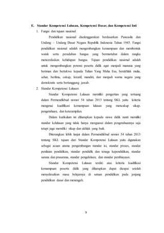 9
E. Standar Kompetensi Lulusan, Kompetensi Dasar, dan Kompetensi Inti
1. Fungsi dan tujuan nasional
Pendidikan nasional diselenggarakan berdasarkan Pancasila dan
Undang – Undang Dasar Negara Republik Indonesia Tahun 1945. Fungsi
pendidikan nasional adalah mengembangkan kemampuan dan membentuk
watak serta peradaban bangsa yang bermartabat dalam rangka
mencerdaskan kehidupan bangsa. Tujuan pendidikan nasional adalah
untuk mengembangkan potensi peserta didik agar menjadi manusia yang
beriman dan bertakwa kepada Tuhan Yang Maha Esa, berakhlak mulia,
sehat, berilmu, cakap, kreatif, mandiri, dan menjadi warna negara yang
demokratis serta bertanggung jawab.
2. Standar Kompetensi Lulusan
Standar Kompetensi Lulusan memiliki pengertian yang tertuang
dalam Permendikbud nomor 54 tahun 2013 tentang SKL yaitu kriteria
mengenai kualifikasi kemampuan lulusan yang mencakup sikap,
pengetahuan, dan keterampilan.
Dalam kurikulum ini diharapkan kepada siswa didik nanti memiliki
standar kelulusan yang tidak hanya menguasai dalam pengetahuannya saja
tetapi juga memiliki sikap dan akhlak yang baik.
Diterangkan lebih lanjut dalam Permendikbud nomor 54 tahun 2013
tentang SKL tujuan dari Standar Kompetensi Lulusan yaitu digunakan
sebagai acuan utama pengembangan standar isi, standar proses, standar
penilaian pendidikan, standar pendidik dan tenaga kependidikan, standar
sarana dan prasarana, standar pengelolaan, dan standar pembiayaan.
Standar Kompetensi Lulusan terdiri atas kriteria kualifikasi
kemampuan peserta didik yang diharapkan dapat dicapai setelah
menyelesaikan masa belajarnya di satuan pendidikan pada jenjang
pendidikan dasar dan menengah.
 