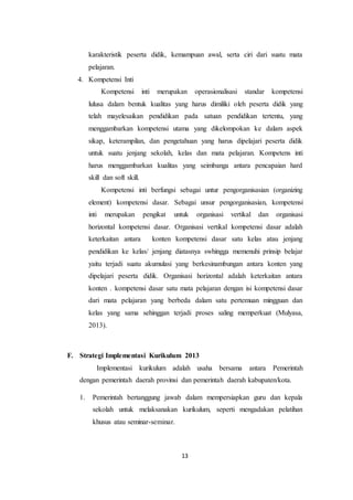 13
karakteristik peserta didik, kemampuan awal, serta ciri dari suatu mata
pelajaran.
4. Kompetensi Inti
Kompetensi inti merupakan operasionalisasi standar kompetensi
lulusa dalam bentuk kualitas yang harus dimiliki oleh peserta didik yang
telah mayelesaikan pendidikan pada satuan pendidikan tertentu, yang
menggambarkan kompetensi utama yang dikelompokan ke dalam aspek
sikap, keterampilan, dan pengetahuan yang harus dipelajari peserta didik
untuk suatu jenjang sekolah, kelas dan mata pelajaran. Kompetens inti
harus menggambarkan kualitas yang seimbanga antara pencapaian hard
skill dan soft skill.
Kompetensi inti berfungsi sebagai untur pengorganisasian (organizing
element) kompetensi dasar. Sebagai unsur pengorganisasian, kompetensi
inti merupakan pengikat untuk organisasi vertikal dan organisasi
horizontal kompetensi dasar. Organisasi vertikal kompetensi dasar adalah
keterkaitan antara konten kompetensi dasar satu kelas atau jenjang
pendidikan ke kelas/ jenjang diatasnya swhingga memenuhi prinsip belajar
yaitu terjadi suatu akumulasi yang berkesinambungan antara konten yang
dipelajari peserta didik. Organisasi horizontal adalah keterkaitan antara
konten . kompetensi dasar satu mata pelajaran dengan isi kompetensi dasar
dari mata pelajaran yang berbeda dalam satu pertemuan mingguan dan
kelas yang sama sehinggan terjadi proses saling memperkuat (Mulyasa,
2013).
F. Strategi Implementasi Kurikulum 2013
Implementasi kurikulum adalah usaha bersama antara Pemerintah
dengan pemerintah daerah provinsi dan pemerintah daerah kabupaten/kota.
1. Pemerintah bertanggung jawab dalam mempersiapkan guru dan kepala
sekolah untuk melaksanakan kurikulum, seperti mengadakan pelatihan
khusus atau seminar-seminar.
 