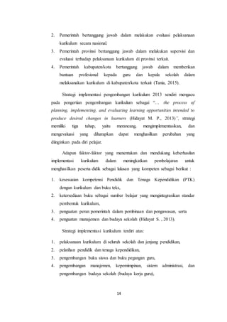 14
2. Pemerintah bertanggung jawab dalam melakukan evaluasi pelaksanaan
kurikulum secara nasional.
3. Pemerintah provinsi bertanggung jawab dalam melakukan supervisi dan
evaluasi terhadap pelaksanaan kurikulum di provinsi terkait.
4. Pemerintah kabupaten/kota bertanggung jawab dalam memberikan
bantuan profesional kepada guru dan kepala sekolah dalam
melaksanakan kurikulum di kabupaten/kota terkait (Tania, 2015).
Strategi implementasi pengembangan kurikulum 2013 sendiri mengacu
pada pengertian pengembangan kurikulum sebagai “… the process of
planning, implementing, and evaluating learning opportunities intended to
produce desired changes in learners (Hidayat M. P., 2013)”, strategi
memiliki tiga tahap, yaitu merancang, mengimplementasikan, dan
mengevaluasi yang diharapkan dapat menghasilkan perubahan yang
diinginkan pada diri pelajar.
Adapun faktor-faktor yang menentukan dan mendukung keberhasilan
implementasi kurikulum dalam meningkatkan pembelajaran untuk
menghasilkan peserta didik sebagai lulusan yang kompeten sebagai berikut :
1. kesesuaian kompetensi Pendidik dan Tenaga Kependidikan (PTK)
dengan kurikulum dan buku teks,
2. ketersediaan buku sebagai sumber belajar yang mengintegrasikan standar
pembentuk kurikulum,
3. penguatan peran pemerintah dalam pembinaan dan pengawasan, serta
4. penguatan manajemen dan budaya sekolah (Hidayat S. , 2013).
Strategi implementasi kurikulum terdiri atas:
1. pelaksanaan kurikulum di seluruh sekolah dan jenjang pendidikan,
2. pelatihan pendidik dan tenaga kependidikan,
3. pengembangan buku siswa dan buku pegangan guru,
4. pengembangan manajemen, kepemimpinan, sistem administrasi, dan
pengembangan budaya sekolah (budaya kerja guru),
 