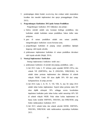 15
5. pendampingan dalam bentuk monitoring dan evaluasi untuk menemukan
kesulitan dan masalah implementasi dan upaya penanggulangan (Tania,
2015).
1. Pengembangan Kurikulum 2013 pada Satuan Pendidikan
Pengembangan kurikulum 2013 dilakukan atas prinsip :
a. bahwa sekolah adalah satu kesatuan lembaga pendidikan, dan
kurikulum adalah kurikulum satuan pendidikan, bukan daftar mata
pelajaran,
b. guru di satuan pendidikan adalah satu satuan pendidik,
mengembangkan kurikulum secara bersama-sama,
c. pengembangan kurikulum di jenjang satuan pendidikan dipimpin
langsung oleh kepala sekolah,
d. pelaksanaan implementasi kurikulum di satuan pendidikan dievaluasi
oleh kepala sekolah (Majid, 2014).
2. Strategi Implementasi Kurikulum
Strategi implementasi kurikulum terdiri atas :
a. pelaksanaan kurikulum di sekolah dan jenjang pendidikan, yaitu :
1) Juli 2013: kelas I, IV terbatas pada sejumlah SD/MI (30%), dan
seluruh VII (SMP/MTs), dan X (SMA/MA, SMK/MAK). Ini
adalah tahun pertama implementasi dan dilakukan di seluruh
wilayah NKRI. Untuk SD akan dipilih 30% SD dari setiap
kabupaten/kota di setiap provinsi
2) Juli 2014: kelas I, II, IV, V, VII, VIII, X, dan XI: tahun 2014
adalah tahun kedua implementasi. Seperti tahun pertama maka SD
akan dipilih sebanyak 30% sehingga secara keseluruhan
impelentasi kurikulum pada tahun kedua sudah mencakup 60% SD
di seluruh wilayah NKRI. Pada tahun kedua implementasi ini
hanya kelas terakhir SMP/MTs, SMA/MA, dan SMK/MAK yang
belum melaksanakan kurikulum 2013
3) Juli 2015: seluruh kelas dan seluruh sekolah SD/MI, SMP/MTs,
SMA/MA, SMK/MAK telah melaksanakan sepenuhnya kurikulum
2013.
 