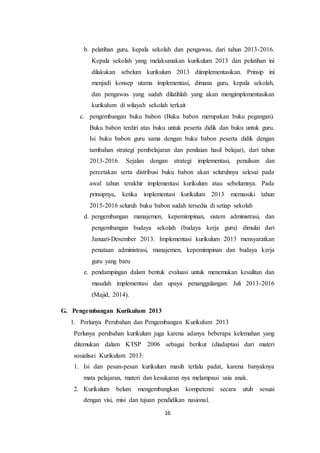 16
b. pelatihan guru, kepala sekolah dan pengawas, dari tahun 2013-2016.
Kepala sekolah yang melaksanakan kurikulum 2013 dan pelatihan ini
dilakukan sebelum kurikulum 2013 diimplementasikan. Prinsip ini
menjadi konsep utama implementasi, dimana guru, kepala sekolah,
dan pengawas yang sudah dilatihlah yang akan mengimplementasikan
kurikulum di wilayah sekolah terkait
c. pengembangan buku babon (Buku babon merupakan buku pegangan).
Buku babon terdiri atas buku untuk peserta didik dan buku untuk guru.
Isi buku babon guru sama dengan buku babon peserta didik dengan
tambahan strategi pembelajaran dan penilaian hasil belajar), dari tahun
2013-2016. Sejalan dengan strategi implementasi, penulisan dan
percetakan serta distribusi buku babon akan seluruhnya selesai pada
awal tahun terakhir implementasi kurikulum atau sebelumnya. Pada
prinsipnya, ketika implementasi kurikulum 2013 memasuki tahun
2015-2016 seluruh buku babon sudah tersedia di setiap sekolah
d. pengembangan manajemen, kepemimpinan, sistem administrasi, dan
pengembangan budaya sekolah (budaya kerja guru) dimulai dari
Januari-Desember 2013. Implementasi kurikulum 2013 mensyaratkan
penataan administrasi, manajemen, kepemimpinan dan budaya kerja
guru yang baru
e. pendampingan dalam bentuk evaluasi untuk menemukan kesulitan dan
masalah implementasi dan upaya penanggulangan: Juli 2013-2016
(Majid, 2014).
G. Pengembangan Kurikulum 2013
1. Perlunya Perubahan dan Pengembangan Kurikulum 2013
Perlunya perubahan kurikulum juga karena adanya beberapa kelemahan yang
ditemukan dalam KTSP 2006 sebagai berikut (diadaptasi dari materi
sosialisai Kurikulum 2013:
1. Isi dan pesan-pesan kurikulum masih terlalu padat, karena banyaknya
mata pelajaran, materi dan kesukaran nya melampaui usia anak.
2. Kurikulum belum mengembangkan kompetensi secara utuh sesuai
dengan visi, misi dan tujuan pendidikan nasional.
 