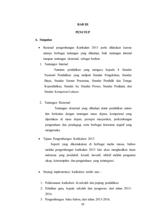 23
BAB III
PENUTUP
A. Simpulan
 Rasional pengembangan Kurikulum 2013 perlu dilakukan karena
adanya berbagai tantangan yang dihadapi, baik tantangan internal
maupun tantangan eksternal, sebagai berikut:
1. Tantangan Internal
Tuntutan pendidikan yang mengacu kepada 8 Standar
Nasional Pendidikan yang meliputi Standar Pengelolaan, Standar
Biaya, Standar Sarana Prasarana, Standar Pendidik dan Tenaga
Kependidikan, Standar Isi, Standar Proses, Standar Penilaian, dan
Standar Kompetensi Lulusan.
2. Tantangan Eksternal
Tantangan eksternal yang dihadapi dunia pendidikan antara
lain berkaitan dengan tantangan masa depan, kompetensi yang
diperlukan di masa depan, persepsi masyarakat, perkembangan
pengetahuan dan pendagogi, serta berbagai fenomena negatif yang
mengemuka.
 Tujuan Pengembangan Kurikulum 2013
Seperti yang dikemukakan di berbagai media massa, bahwa
melalui pengembangan kurikulum 2013 kita akan menghasilkan insan
indonesia yang produktif, kreatif, inovatif, afektif melalui penguatan
sikap, keterampilan dan pengetahuan yang terintegrasi.
 Strategi implementasi kurikulum terdiri atas :
1. Pelaksanaan kurikulum di sekolah dan jenjang pendidikan
2. Pelatihan guru, kepala sekolah dan pengawas, dari tahun 2013-
2016.
3. Pengembangan buku babon, dari tahun 2013-2016.
 